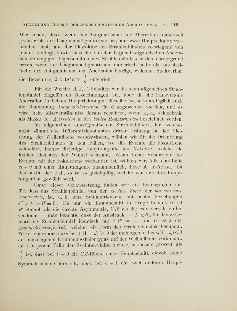 Wir sehen, dass, wenn der Astigmatismus der Aberration numerisch grösser als der Diagonalastigmatismus ist, nur zwei Hauptschnitte vor¬ handen sind, und der Charakter des Strahlenbündels vorwiegend von jenem abhängt, sowie dass die von der diagonalastigmatischen Aberra¬ tion abhängigen Eigenschaften des Strahlenbündels in den Vordergrund treten, wenn der Diagonalastigmatismus numerisch mehr als das drei¬ fache des Astigmatismus der Aberration beträgt, welchem Sachverhalt die Beziehung 2 ;> tg2 & > — entspricht. lenbündel eingeführten Für die Werthe A, A,f C behalten wir die beim allgemeinen Strah- bei, aber da die transversale Aberration in beiden Hauptrichtungen dieselbe ist, so kann füglich auch die Benennung Diagonalaberration für C angewendet werden, und es wird kein Missverständnis daraus resultiren, wenn A/ A„ schlechthin als Masse der Aberration in den beiden Hauptschnitten bezeichnet werden. welches in der Glei- Im allgemeinen anastigmatischen Strahlenbündel, für nicht sämmtliche Differentialquotienten dritter Ordnung ehung der Wellentläche verschwinden, wählen wir für die Orientirung des Strahlenbündels in den Fällen, wo die Evolute die Fokalebene schneidet, immer diejenige Haupttangente als A^-Achse, welche die beiden kleinsten der Winkel co trennt. Wenn keine Schnittlinie der Evolute mit der Fokalebene vorhanden ist, wählen wir, falls eine Linie ut = 0 mit einer Haupttangente zusammenfällt, diese als A-Achse. Ist das nicht der Fall, so ist es gleichgültig, welche von den drei Haupt¬ tangenten gewählt wird. Unter dieser Voraussetzung finden wir die Bedingungen da¬ für, dass das Strahlenbündel von der zweiten Form der mit einfacher Asymmetrie, ist, d. h. eine Symmetrieebene hat, in den Beziehungen P' = Bs = Bc = 0 . Da nur ein Hauptschnitt in Frage kommt, so ist Pi einfach als die direkte Asymmetrie, P Rs als die transversale zu be¬ zeichnen — man beachte, dass der Ausdruck — E tg dff für das astig¬ matische Strahlenbündel identisch mit P Rs ist — und es ist P der Asymmetriencoeffcient, welcher die Form des Strahlenbündels bestimmt. Wir erinnern uns, dass bei P (1 — P) !> 0 der umbiegende, bei — Pf) <0 der ausbiegende Krümmungslinientypus auf der Wellenfläche vorkommt, dass in jenem Falle der Evolutenwinkel kleiner, in diesem grösser als A ist, dass bei P = 0 die YZ-Ebene einen Hauptschnitt, obwohl keine •2 Symmetrieebene darstellt, dass bei P = 1 die zwei anderen Haupt-
