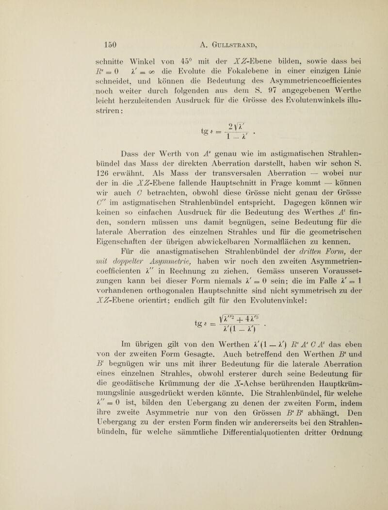 schnitte Winkel von 45° mit der XX-Ebene bilden, sowie dass bei Rs = 0 / = oo die Evolute die Fokalebene in einer einzigen Linie schneidet, und können die Bedeutung des Asymmetriencoefficientes noch weiter durch folgenden aus dem S. 97 angegebenen Werthe leicht herzuleitenden Ausdruck für die Grösse des Evolutenwinkels illu- striren: 2 yV lUTT * Dass der Werth von As genau wie im astigmatischen Strahlen¬ bündel das Mass der direkten Aberration darstellt, haben wir schon S. 126 erwähnt. Als Mass der transversalen Aberration — wobei nur der in die XX-Ebene fallende Hauptschnitt in Frage kommt — können wir auch G betrachten, obwohl diese Grösse nicht genau der Grösse G im astigmatischen Strahlenbündel entspricht. Dagegen können wir keinen so einfachen Ausdruck für die Bedeutung des Werthes Al fin¬ den, sondern müssen uns damit begnügen, seine Bedeutung für die laterale Aberration des einzelnen Strahles und für die geometrischen Eigenschaften der übrigen abwickelbaren Normalflächen zu kennen. Für die anastigmatischen Strahlenbündel der dritten Form, der mit doppelter Asymmetrie, haben wir noch den zweiten Asymmetrien- coefficienten l in Rechnung zu ziehen. Gemäss unseren Vorausset¬ zungen kann bei dieser Form niemals // == 0 sein; die im Falle l' = 1 vorhandenen orthogonalen Hauptschnitte sind nicht symmetrisch zu der XrX-Ebene orientirt; endlich gilt für den Evolutenvinkel: ]/l2 + 4 V3 A'(l - *T Im übrigen gilt von den Werthen V(1 — V) Rs A* C A* das eben von der zweiten Form Gesagte. Auch betreffend den Werthen Bs und Bl begnügen wir uns mit ihrer Bedeutung für die laterale Aberration eines einzelnen Strahles, obwohl ersterer durch seine Bedeutung für die geodätische Krümmung der die X-Achse berührenden Hauptkrüm¬ mungslinie ausgedrückt werden könnte. Die Strahlenbündel, für welche ’k = 0 ist, bilden den Uebergang zu denen der zweiten Form, indem ihre zweite Asymmetrie nur von den Grössen B“ B* abhängt. Den Uebergang zu der ersten Form finden wir andererseits bei den Strahlen¬ bündeln, für welche sämmtliche Differentialquotienten dritter Ordnung