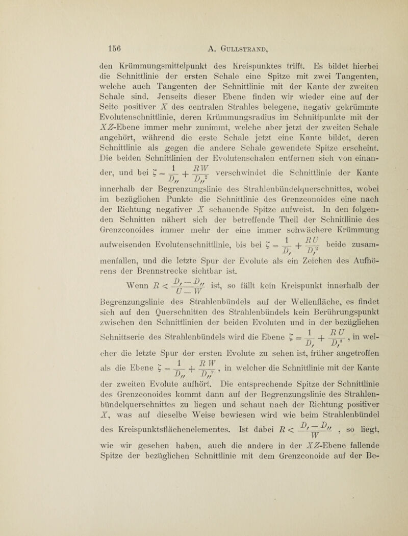 den Krümmungsmittelpunkt des Kreispunktes trifft. Es bildet hierbei die Schnittlinie der ersten Schale eine Spitze mit zwei Tangenten, welche auch Tangenten der Schnittlinie mit der Kante der zweiten Schale sind. Jenseits dieser Ebene finden wir wieder eine auf der Seite positiver X des centralen Strahles belegene, negativ gekrümmte Evolutenschnittlinie, deren Krümmungsradius im Schnittpunkte mit der XX-Ebene immer mehr zunimmt, welche aber jetzt der zweiten Schale angehört, während die erste Schale jetzt eine Kante bildet, deren Schnittlinie als gegen die andere Schale gewendete Spitze erscheint. Die beiden Schnittlinien der Evolutenschalen entfernen sich von einan¬ der, und bei £ = ——(- verschwindet die Schnittlinie der Kante innerhalb der Begrenzungslinie des Strahlenbündelquerschnittes, wobei im bezüglichen Punkte die Schnittlinie des Grenzconoides eine nach der Richtung negativer X schauende Spitze aufweist, ln den folgen¬ den Schnitten nähert sich der betreffende Theil der Schnittlinie des Grenzconoides immer mehr der eine immer schwächere Krümmung 1. -ß (7 aufweisenden Evolutenschnittlinie, bis bei £ = ——f- beide zusam¬ menfallen, und die letzte Spur der Evolute als ein Zeichen des Aufhö¬ rens der Brennstrecke sichtbar ist. Wenn R < D. — D // ist, so fällt kein Kreispunkt innerhalb der U — W Begrenzungslinie des Strahlenbündels auf der Wellenfläche, es findet sich auf den Querschnitten des Strahlenbündels kein Berührungspunkt zwischen den Schnittlinien der beiden Evoluten und in der bezüglichen 1 RU Schnittserie des Strahlenbündels wird die Ebene £ = —f—, in wel- Df Uf eher die letzte Spur der ersten Evolute zu sehen ist, früher angetroffen 1 R JV als die Ebene £ .-= ——p ——-, in welcher die Schnittlinie mit der Kante J/r der zweiten Evolute aufhört. Die entsprechende Spitze der Schnittlinie des Grenzconoides kommt dann auf der Begrenzungslinie des Strahlen¬ bündelquerschnittes zu liegen und schaut nach der Richtung positiver X, was auf dieselbe Weise bewiesen wird wie beim Strahlenbündel des Kreispunktsflächenelementes. Ist dabei R < ~ , so liegt, wie wir gesehen haben, auch die andere in der XA-Ebene fallende Spitze der bezüglichen Schnittlinie mit dem Grenzconoide auf der Be-