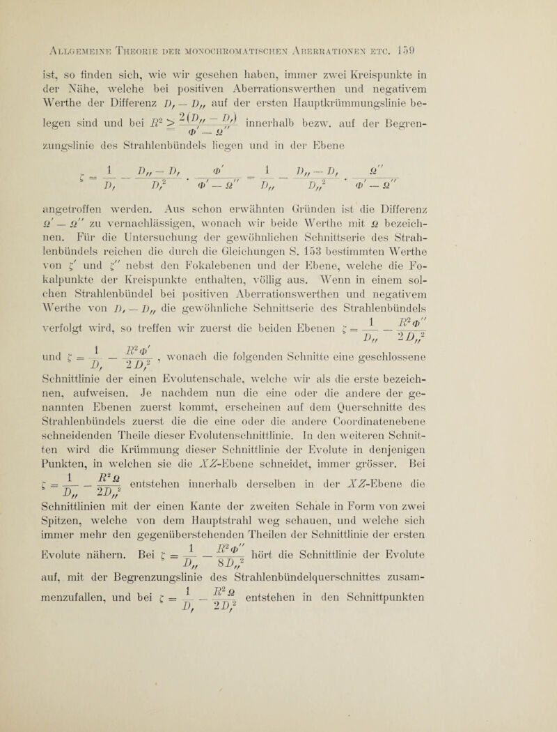 ist, so finden sich, wie wir gesehen haben, immer zwei Kreispunkte in der Nähe, welche bei positiven Aberrationswerthen und negativem Werthe der Differenz /), — 1)„ auf der ersten Hauptkrümmungslinie be¬ legen sind und bei R2 > ~ innerhalb bezw. auf der Begren- <P — il zungslinie des Strahlenbündels liegen und in der Ebene e - D // R, (p T>„ ~ D, il 1), T)f (h — il T)„ D,/ <P — il angetroffen werden. Aus schon erwähnten Gründen ist die Differenz il — il zu vernachlässigen, wonach wir beide Werthe mit il bezeich¬ nen. Für die Untersuchung der gewöhnlichen Schnittserie des Strah¬ lenbündels reichen die durch die Gleichungen S. 153 bestimmten Werthe von £r und £ nebst den Fokalebenen und der Ebene, welche die Fo¬ kalpunkte der Kreispunkte enthalten, völlig aus. Wenn in einem sol¬ chen Strahlenbündel bei positiven Aberrationswerthen und negativem Werthe von J), — l)/f die gewöhnliche Schnittserie des Strahlenbündels verfolgt wird, so treffen wir zuerst die beiden Ebenen £ --bZ_ 1) 2 D 2 2 / und l = —--—- , wonach die folgenden Schnitte eine geschlossene D, 2 D2 ’ ö ° Schnittlinie der einen Evolutenschale, welche wir als die erste bezeich¬ nen, aufweisen. Je nachdem nun die eine oder die andere der ge¬ nannten Ebenen zuerst kommt, erscheinen auf dem Querschnitte des Strahlenbündels zuerst die die eine oder die andere Coordinatenebene schneidenden Theile dieser Evolutenschnittlinie. In den weiteren Schnit¬ ten wird die Krümmung dieser Schnittlinie der Evolute in denjenigen Punkten, in welchen sie die XZ-Ebene schneidet, immer grösser. Bei 1 ~ B. R2 il 2 DJ entstehen innerhalb derselben in der ATif-Ebene die Schnittlinien mit der einen Kante der zweiten Schale in Form von zwei Spitzen, welche von dem Hauptstrahl weg schauen, und welche sich immer mehr den gegenüberstehenden Theilen der Schnittlinie der ersten Evolute nähern. Bei £ = 1 D // R2 (p 8 D„* hört die Schnittlinie der Evolute auf, mit der Begrenzungslinie des Strahlenbündelquerschnittes zusam- i R2 o menzufallen, und bei t =-- entstehen in den Schnittpunkten ’ B, 2 D2 1
