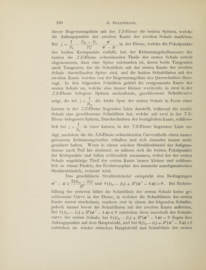 dieser Begrenzungslinie mit der Tzf-Ebene die beiden Spitzen, welche die Anfangspunkte der zweiten Kante der zweiten Schale markiren. Bei r = —-Pff ~~.Pjl . — , in der Ebene, welche die Fokalpunkte I), Df <fi - S> 1 der beiden Kreispunkte enthält, hat der Krümmungshalbmesser der beiden die XZ-Ebene schneidenden Theile der ersten Schale soweit abgenommen, dass eine Spitze entstanden ist, deren beide Tangenten auch Tangenten der die Schnittlinie mit der ersten Kante der zweiten Schale darstellenden Spitze sind, und die beiden Schnittlinien mit der zweiten Kante werden von der Begrenzungslinie des Querschnittes über¬ ragt. In den folgenden Schnitten gehört die erstgenannte Kante der ersten Schale an, welche eine immer kleiner werdende, in zwei in der XZ-Ebene belegene Spitzen auslaufende, geschlossene Schnittcurve { zeigt, die bei £ = — die letzte Spur der ersten Schale in Form einer T) 1J H kurzen in der XZ-Ehene liegenden Linie darstellt, während die zweite Schale eine geschlossene Schnittlinie hat, welche mit zwei in der YZ- Ebene belegenen Spitzen, Durchschnitten der bezüglichen Kante, schliess- 1 lieh bei t = — in einer kurzen, in der T^-Ebene liegenden Linie en- ‘ Df digt, nachdem die die XZ-Ehene schneidenden Curventheile einen immer grösseren Krümmungsradius erhalten und sich einander immer mehr genähert haben. Wenn in einem solchen Strahlenbündel der Astigma¬ tismus nach Null hin abnimmt, so nähern sich die beiden Fokalpunkte der Kreispunkte und fallen schliesslich zusammen, wobei der der ersten Schale angehörige Theil der ersten Kante immer kleiner und schliess¬ lich zu einem Punkte, der Evolutenspitze des nunmehr anastigmatischen Strahlenbündels, reducirt wird. Das geschilderte Strahlenbündel entspricht den Bedingungen d> — n > PP-fZ P^ und 8 (Df, — Df) -f R2(4> — 4ß) > 0 . Bei Nichter- füllung der ersteren bildet die Schnittlinie der ersten Schale keine ge¬ schlossene Curve in der Ebene, in welcher die Schnittlinien der ersten Kante zuerst erscheinen, sondern erst in einem der folgenden Schnitte, jedoch immer bevor die Schnittlinien mit der zweiten Kante auftreten. Bei 8(p,f — Df) + R2 (qY — 4 < 0 entstehen diese innerhalb der Schnitt¬ curve der ersten Schale, bei 6(Df/ — Df) -}- R2(dX — 3ß) = 0 liegen ihre Anfangspunkte auf dem Hauptstrahl, und bei 6(D/r—+ 3.ß)<0 entstehen sie wieder zwischen Hauptstrahl und Schnittlinie der ersten
