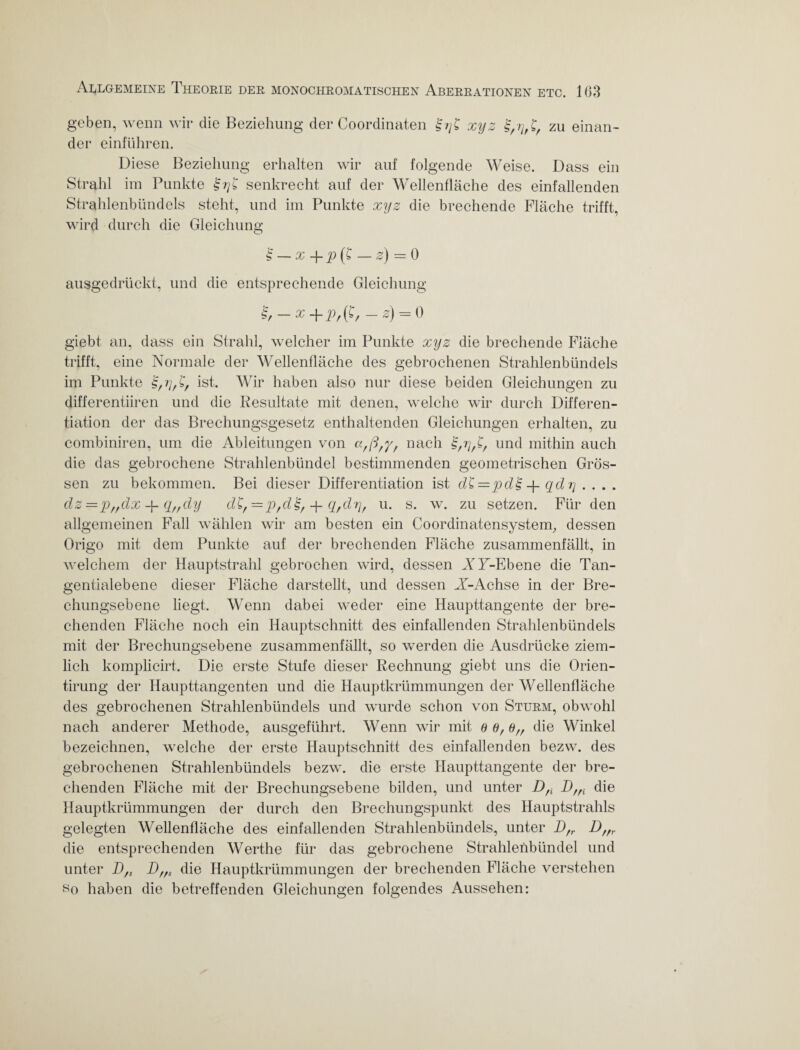 geben, wenn wir die Beziehung der Coordinaten £??£ xyz zu einan¬ der einführen. Diese Beziehung erhalten wir auf folgende Weise. Dass ein Strahl im Punkte senkrecht auf der Wellenfläche des einfallenden Strahlenbündels steht, und im Punkte xyz die brechende Fläche trifft, wird durch die Gleichung '§ — x -f p (£ — z) = 0 ausgedrückt, und die entsprechende Gleichung £/ — x 4“ Vf (£/ — z) = 0 giebt an, dass ein Strahl, welcher im Punkte xyz die brechende Fläche trifft, eine Normale der Wellenfläche des gebrochenen Strahlenbündels im Punkte ist. Wir haben also nur diese beiden Gleichungen zu differentiiren und die Resultate mit denen, welche wir durch Differen¬ tiation der das Brechungsgesetz enthaltenden Gleichungen erhalten, zu combiniren, um die Ableitungen von cf-,ß,y, nach und mithin auch die das gebrochene Strahlenbündel bestimmenden geometrischen Grös¬ sen zu bekommen. Bei dieser Differentiation ist dZ=pd'§ -p qdr\ . . . . dz =p„dx -f- q„dy d£,= p,d£, + q,drj, u. s. w. zu setzen. Für den allgemeinen Fall wählen wir am besten ein Coordinatensystenr, dessen Origo mit dem Punkte auf der brechenden Fläche zusammenfällt, in welchem der Hauptstrahl gebrochen wird, dessen AY-Ebene die Tan¬ gentialebene dieser Fläche darstellt, und dessen A-Achse in der Bre¬ chungsebene liegt. Wenn dabei weder eine Haupttangente der bre¬ chenden Fläche noch ein Hauptschnitt des einfallenden Strahlenbündels mit der Brechungsebene zusammenfällt, so werden die Ausdrücke ziem¬ lich komplicirt. Die erste Stufe dieser Rechnung giebt uns die Orien- tirung der Haupttangenten und die Hauptkrümmungen der Wellenfläche des gebrochenen Strahlenbündels und wurde schon von Sturm, obwohl nach anderer Methode, ausgeführt. Wenn wir mit 8d,6„ die Winkel bezeichnen, welche der erste Hauptschnitt des einfallenden bezw. des gebrochenen Strahlenbündels bezw. die erste Haupttangente der bre¬ chenden Fläche mit der Brechungsebene bilden, und unter Dfi Dffi die Hauptkrümmungen der durch den Brechungspunkt des Hauptstrahls gelegten Wellenfläche des einfallenden Strahlenbündels, unter Dfr D/fr die entsprechenden Werthe für das gebrochene Strahlenbündel und unter D/s Dffs die Hauptkrümmungen der brechenden Fläche verstehen so haben die betreffenden Gleichungen folgendes Aussehen: