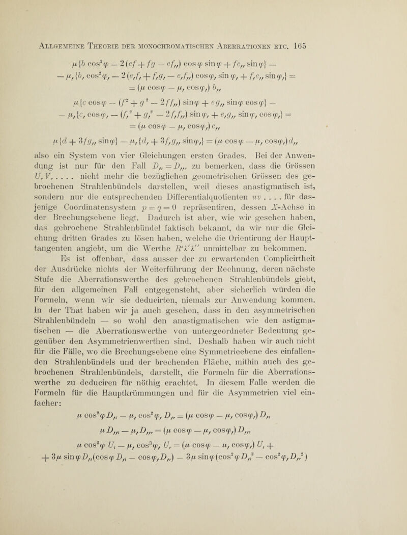 u {5 cos2 cp — 2 (ef + fg — ef„) cos cp sin cp fe„ siny} — - pi, {b, cos2 cp, — 2 (e,f, + f,g, — e,f„) cos cP, sin cp, + f,e„ sin cp,} = = (ll COS Cp — pt, COS Cp,) l)ff pi je cos cp — (f- _}_ g2 — 2 f f„) sin cp _j_ eg„ sin cp cos cp] — - pi,{c, cos cp, - (f* + g,2 - 2 f,f„) sin cp, + e,g„ sin cp, cos cp,} = = cos<p — pi, cos cp,} c„ pi [d _{_ 3 fg„ sin cp) — pi, {d, 3 f,g„ sinrp,} = (u cos cp — af cos cp,) dft also ein System von vier Gleichungen ersten Grades. Bei der Anwen¬ dung ist nur für den Fall I),r = Dffr zu bemerken, dass die Grössen UrV,. nicht mehr die bezüglichen geometrischen Grössen des ge¬ brochenen Strahlenbündels darstellen, weil dieses anastigmatisch ist, sondern nur die entsprechenden Differentialquotienten uv .... für das¬ jenige Coordinatensystem p = q = 0 repräsentiren, dessen X-Achse in der Brechungsebene liegt. Dadurch ist aber, wie wir gesehen haben, das gebrochene Strahlenbündel faktisch bekannt, da wir nur die Glei¬ chung dritten Grades zu lösen haben, welche die Orientirung der Haupt¬ tangenten angiebt, um die Werthe Pil'l unmittelbar zu bekommen. Es ist offenbar, dass ausser der zu erwartenden Complicirtheit der Ausdrücke nichts der Weiterführung der Rechnung, deren nächste Stufe die Aberrationswerthe des gebrochenen Strahlenbündels giebt, für den allgemeinen Fall entgegensteht, aber sicherlich würden die Formeln, wenn wir sie deducirten, niemals zur Anwendung kommen, ln der That haben wir ja auch gesehen, dass in den asymmetrischen Strahlenbündeln — so wohl den anastigmatischen wie den astigma¬ tischen — die Aberrationswerthe von untergeordneter Bedeutung ge¬ genüber den Asymmetrien werthen sind. Deshalb haben wir auch nicht für die Fälle, wo die Brechungsebene eine Symmetrieebene des einfallen¬ den Strahlenbündels und der brechenden Fläche, mithin auch des ge¬ brochenen Strahlenbündels, darstellt, die Formeln für die Aberrations¬ werthe zu deduciren für nöthig erachtet. In diesem Falle werden die Formeln für die Hauptkrümmungen und für die Asymmetrien viel ein¬ facher : ll cos 2 cp Dfi — u, cos2(pf D,r = (/u cos cp — g, cos cp,) D,s piD,,i — pi,P) ,,r — (pi cos cp — pi, cos cp,) D,,s /Li COS3Cp Ui — pc, COS3 cp, Ur = (pi COS cp — Ll, cos cp,) Us -j- -J- dpi sin cpD,,(cos cp D,i — cos cp,D,r) — dpi sin<p (cos2 cpD,2 — cos2cp,D,2)