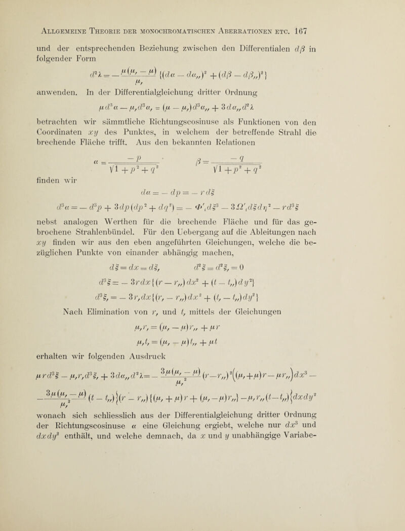 und der entsprechenden Beziehung zwischen den Differentialen dß in folgender Form (px = _{{da - da„y + {dß - dß,,)2} Pf anwenden. In der Differentialgleichung dritter Ordnung pcfa —/u,d3a, = (ju — iu/)d3a/f -j- 3da„d2l betrachten wir sämmtliche Riehtungscosinuse als Funktionen von den Coordinaten xy des Punktes, in welchem der betreffende Strahl die brechende Fläche trifft. Aus den bekannten Relationen — P ' p — Q. a — .. 1 -- p — —- 1 Vi +p'2 + d2 Vf +p* + q2 finden wir da = — dp = — rd'§ d3a — — d3p + 3dp (dp2 -f- dq2) = — dPpl'p3 — SPl'plZdrß _ rd3€ nebst analogen Werthen für die brechende Fläche und für das ge¬ brochene Strahlenbündel. Für den Uebergang auf die Ableitungen nach xy finden wir aus den eben angeführten Gleichungen, welche die be¬ züglichen Punkte von einander abhängig machen, d £ = dx = d$, cf £ = cf = 0 d3£ = — 3 rdx {(r — r„) dx2 -j~{t — t„) dy2} d3£, = — 3r,dx{(r, — rff)dx2 -f (t, — t,,)dy2} Nach Elimination von r, und t, mittels der Gleichungen u,r, = (u, — y) r„ + ur Pßf = ipf — p) hf ~h pt erhalten wir folgenden Ausdruck prd3$ - p,r,d3Z, + 3 da,,d2l=-3'a {(Xf (r-r„) 2((^ +p)r- pr„) d x3 - Pf K _^pifp—f) (t - t„) \{r - r„) {(p, + fi) r + {p,-p)r„} -p,r„(t—tfß\dxdy2 Pf wonach sich schliesslich aus der Differentialgleichung dritter Ordnung der Riehtungscosinuse a eine Gleichung ergiebt, welche nur dx3 und dxdy2 enthält, und welche demnach, da x und y unabhängige Variabe-