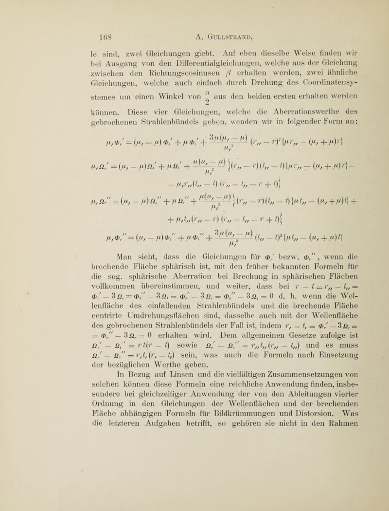 le sind, zwei Gleichungen giebt. Auf eben dieselbe Weise finden wir bei Ausgang von den Differentialgleichungen, welche aus der Gleichung zwischen den Richtungscosinusen ß erhalten werden, zwei ähnliche Gleichungen, welche auch einfach durch Drehung des Coordinatensy- stemes um einen Winkel von ^ aus den beiden ersten erhalten werden können. Diese vier Gleichungen, welche die Aberrationswerthe des gebrochenen Strahlenbündels geben, wenden wir in folgender Form an: */ = 0», —ft) <*,' + /»(r„ - rf {ftr„ - (ft, + ft)r\ flr {*/ SIr = (,u/ — fA Sh + iLl Sii 4-z ^ | A ff — r> ) (4/ — 0 {iu 1 rr ~~ Cu/ 4 D I — !Ar — 1 // (4/ 0 h // 4/ ,j/ 4* 0 ( p, Si = («, - fA Sis 4- Sii 4- -~ j (r„ - r) {t„ - t) [u t„ - (u, + «) t\ + 4~ 4/ 0 // — A 4 // 4/— 1 4 4 ( AG®/' = (/O - A«)®/' 4- A*®/' 4- hßißupjA _ G2{n4, - (u, + ,«)4 AG Man sieht, dass die Gleichungen für cP,.' bezw. <p/', wenn die brechende Fläche sphärisch ist, mit den früher bekannten Formeln für die sog. sphärische Aberration bei Brechung in sphärischen Flächen vollkommen übereinstimmen, und weiter, dass bei r — t = r„ — t„ — <!)/ — 3= cPA — 3.Qt = (Vs' — 3sis = <p — 3x>, = 0 d. h. wenn die Wel¬ lenfläche des einfallenden Strahlenbündels und die brechende Fläche centrirte Umdrehungsflächen sind, dasselbe auch mit der Wellenfläche des gebrochenen Strahlenbündels der Fall ist, indem r, — t, = o>/ — 3 Sir = — <t> — 3ßr = 0 erhalten wird. Dem allgemeinen Gesetze zufolge ist Sit' — Sii' = rt(r — t) sowie Si' — SIs = r„ t„ (r„ — t„) und es muss Sir — SI, = r, t, (r, — 4) sein, was auch die Formeln nach Einsetzung der bezüglichen Werthe geben. In Bezug auf Linsen und die vielfältigen Zusammensetzungen von solchen können diese Formeln eine reichliche Anwendung finden, insbe¬ sondere bei gleichzeitiger Anwendung der von den Ableitungen vierter Ordnung in den Gleichungen der Wellenflächen und der brechenden Fläche abhängigen Formeln für Bildkrümmungen und Distorsion. Was die letzteren Aufgaben betrifft, so gehören sie nicht in den Rahmen