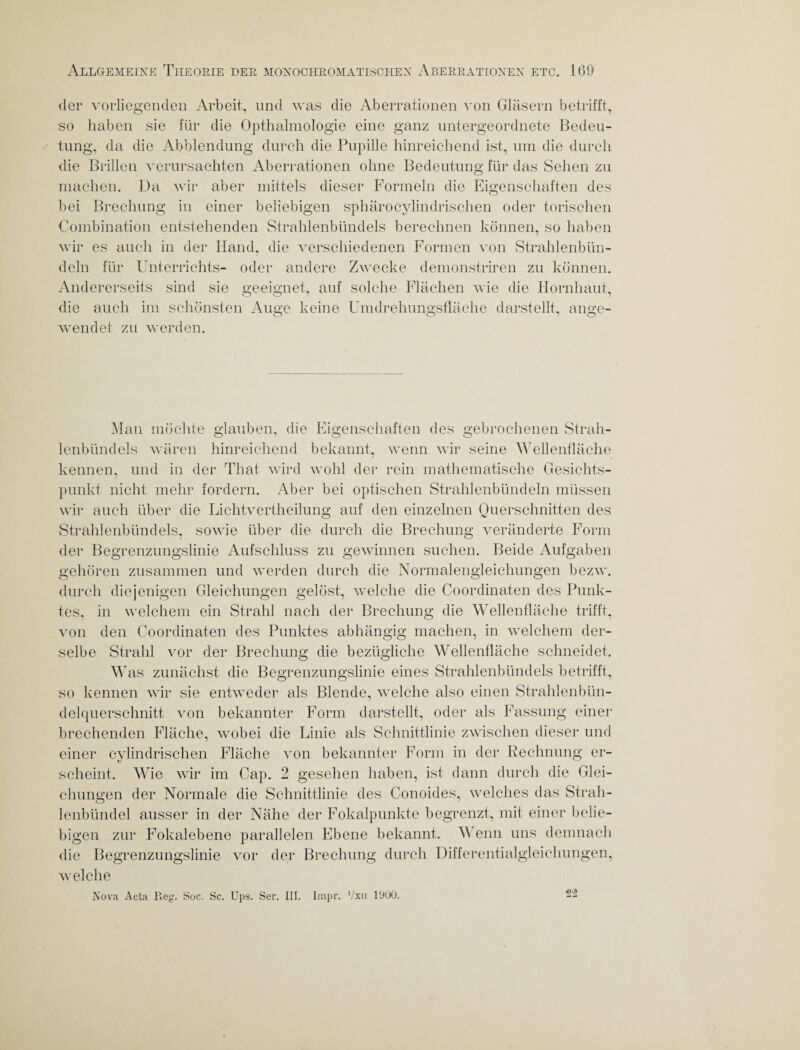 der vorliegenden Arbeit, und was die Aberrationen von Gläsern betrifft, so haben sie für die Opthalmologie eine ganz untergeordnete Bedeu¬ tung, da die Abblendung durch die Pupille hinreichend ist, um die durch die Brillen verursachten Aberrationen ohne Bedeutung für das Sehen zu machen. Da wir aber mittels dieser Formeln die Eigenschaften des bei Brechung in einer beliebigen sphärocylindrisehen oder torischen Combination entstehenden Strahlenbündels berechnen können, so haben wir es auch in der Hand, die verschiedenen Formen von Strahlenbün¬ deln für Unterrichts- oder andere Zwecke demonstriren zu können. Andererseits sind sie geeignet, auf solche Flächen wie die Hornhaut, die auch im schönsten Auge keine Umdrehungsfläche darstellt, ange¬ wendet zu werden. Man möchte glauben, die Eigenschaften des gebrochenen Strah¬ lenbündels wären hinreichend bekannt, wenn wir seine Wellenfläche kennen, und in der Thal wird wohl der rein mathematische Gesichts¬ punkt nicht mehr fordern. Aber bei optischen Strahlenbündeln müssen wir auch über die Lichtvertheilung auf den einzelnen Querschnitten des Strahlenbündels, sowie über die durch die Brechung veränderte Form der Begrenzungslinie Aufschluss zu gewinnen suchen. Beide Aufgaben gehören zusammen und werden durch die Normalengleichungen bezw. durch diejenigen Gleichungen gelöst, welche die Coordinaten des Punk¬ tes, in welchem ein Strahl nach der Brechung die Wellenfläche trifft, von den Coordinaten des Punktes abhängig machen, in welchem der¬ selbe Strahl vor der Brechung die bezügliche Wellenfläche schneidet. Was zunächst die Begrenzungslinie eines Strahlenbündels betrifft, so kennen wir sie entweder als Blende, welche also einen Strahlenbün¬ delquerschnitt von bekannter Form darstellt, oder als Fassung einer brechenden Fläche, wobei die Linie als Schnittlinie zwischen dieser und einer cylindrischen Fläche von bekannter Form in der Rechnung er- scheint. Wie wir im Cap. 2 gesehen haben, ist dann durch die Glei¬ chungen der Normale die Schnittlinie des Conoides, welches das Strah¬ lenbündel ausser in der Nähe der Fokalpunkte begrenzt, mit einer belie¬ bigen zur Fokalebene parallelen Ebene bekannt. Wenn uns demnach die Begrenzungslinie vor der Brechung durch Differentialgleichungen, welche