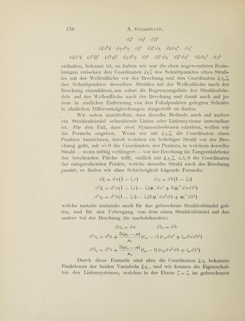 df drf dB* dH 2 'c S drtd~i] d£3 dfdri didif d if d§d*S (d2riY drjd3rj dd&drj d?-drf dtdif drf enthalten, bekannt ist, so haben wir nur die oben angewendeten Bezie¬ hungen zwischen den Coordinaten $i]'C des Schnittpunktes eines Strah¬ les mit der Wellenfläche vor der Brechung und den Coordinaten des Schnittpunktes desselben Strahles mit der Wellenfläche nach der Brechung einzuführen, um sofort die Begrenzungslinie des Strahlenbün¬ dels auf der Wellenfläche nach der Brechung und damit auch auf je¬ dem in endlicher Entfernung von den Fokalpunkten gelegten Schnitte in ähnlichen Differentialgleichungen dargestellt zu finden. Wir sehen unmittelbar, dass dieselbe Methode auch auf andere ein Strahlenbündel schneidende Linien oder Liniensysteme anwendbar ist. Für den Fall, dass zwei Symmetrieebenen existiren, wollen wir die Formeln angeben. Wenn wir mit die Coordinaten eines Punktes bezeichnen, durch welchen ein beliebiger Strahl vor der Bre¬ chung geht, mit ab 0 die Coordinaten des Punktes, in welchem derselbe Strahl — wenn nöthig verlängert — vor der Brechung die Tangentialebene der brechenden Fläche trifft, endlich mit a,b,Q die Coordinaten der entsprechenden Punkte, welche derselbe Strahl nach der Brechung passirt, so finden wir ohne Schwierigkeit folgende Formeln: d = d a (1 — C« r) d rjt = d b (1 — Cd) d35i = d3a(\ — gr) — £,(#/da3 -j- 3_q ■ ' da db2) d3 7]t = d3 b (1 - - C,(3 & da? db + a> db») welche mutatis mutandis auch für das gebrochene Strahlenbündel gel¬ ten, und für den Uebergang von dem einen Strahlenbündel auf das andere bei der Brechung die nachstehenden: da, = da db, — db d3a, = d3a -f — ,u) ^ (r,,da3 + t„dadb2) d/ (Pb, = (Pb + 3A (<„ - t) (r„da?db + t„db3) df Durch diese Formeln sind also die Coordinaten $rr]r bekannte Funktionen der beiden Variabein §trjt, und wir kennen die Eigenschaf¬ ten des Liniensystemes, welches in der Ebene t ='Cr im gebrochenen
