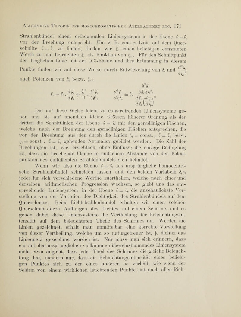 Strahlenbündel einem orthogonalen Liniensysteme in der Ebene £ = £. vor der Brechung entspricht. Um z. B. eine r; -Linie auf dem Quer¬ schnitte £ == £r zu finden, theilen wir einen beliebigen constanten Werth zu und betrachten als Funktion von ry,.. Für den Schnittpunkt der fraglichen Linie mit der AVT-Ebene und ihre Krümmung in diesem Punkte finden wir auf diese Weise durch Entwickelung von L und - Sr dVr nach Potenzen von bezw. : S . I + r — bi • -yrr -J- „ 6 w >- £3 tf2g, dl fr Sr -\3 & 0 S,- alut? d gi [drj Die auf diese Weise leicht zu construirenden Liniensysteme ne- ben uns bis auf unendlich kleine Grössen höherer Ordnung als der dritten die Schnittlinien der Ebene £ = £,. mit den geradlinigen Flächen, welche nach der Brechung den geradlinigen Flächen entsprechen, die vor der Brechung aus den durch die Linien = const., £ = £< bezw. i]i — const., £ = £{ gehenden Normalen gebildet werden. Die Zahl der Brechungen ist, wie ersichtlich, ohne Einfluss; die einzige Bedingung ist, dass die brechende Fläche in endlichem Abstande von den Fokal¬ punkten des einfallenden Strahlenbündels sich befindet. Wenn wir also die Ebene £ = g das ursprüngliche homocentri¬ sche Strahlenbündel schneiden lassen und den beiden Variabeln £Q/; jeder für sich verschiedene Werthe zuertheilen, welche nach einer und derselben arithmetischen Progression wachsen, so giebt uns das ent¬ sprechende Liniensystem in der Ebene £ = £r die anschaulichste Vor¬ stellung von der Variation der Dichtigkeit des Strahlenbündels auf dem Querschnitte. Beim Lichtstrahlenbündel erhalten wir einen solchen Querschnitt durch Auffangen des Lichtes auf einem Schirme, und es geben dabei diese Liniensysteme die Vertheilung der Beleuchtungsin¬ tensität auf dem beleuchteten Theile des Schirmes an. Werden die Linien gezeichnet, erhält man unmittelbar eine korrekte Vorstellung von dieser Vertheilung, welche um so naturgetreuer ist, je dichter das Liniennetz gezeichnet worden ist. Nur muss man sich erinnern, dass ein mit den ursprünglichen vollkommen übereinstimmendes Liniensystem nicht etwa angiebt, dass jeder Theil des Schirmes die gleiche Beleuch¬ tung hat, sondern nur, dass die Beleuchtungsintensität eines beliebi¬ gen Punktes sich zu der eines anderen so verhält, wie wenn der Schirm von einem wirklichen leuchtenden Punkte mit nach allen Pich-