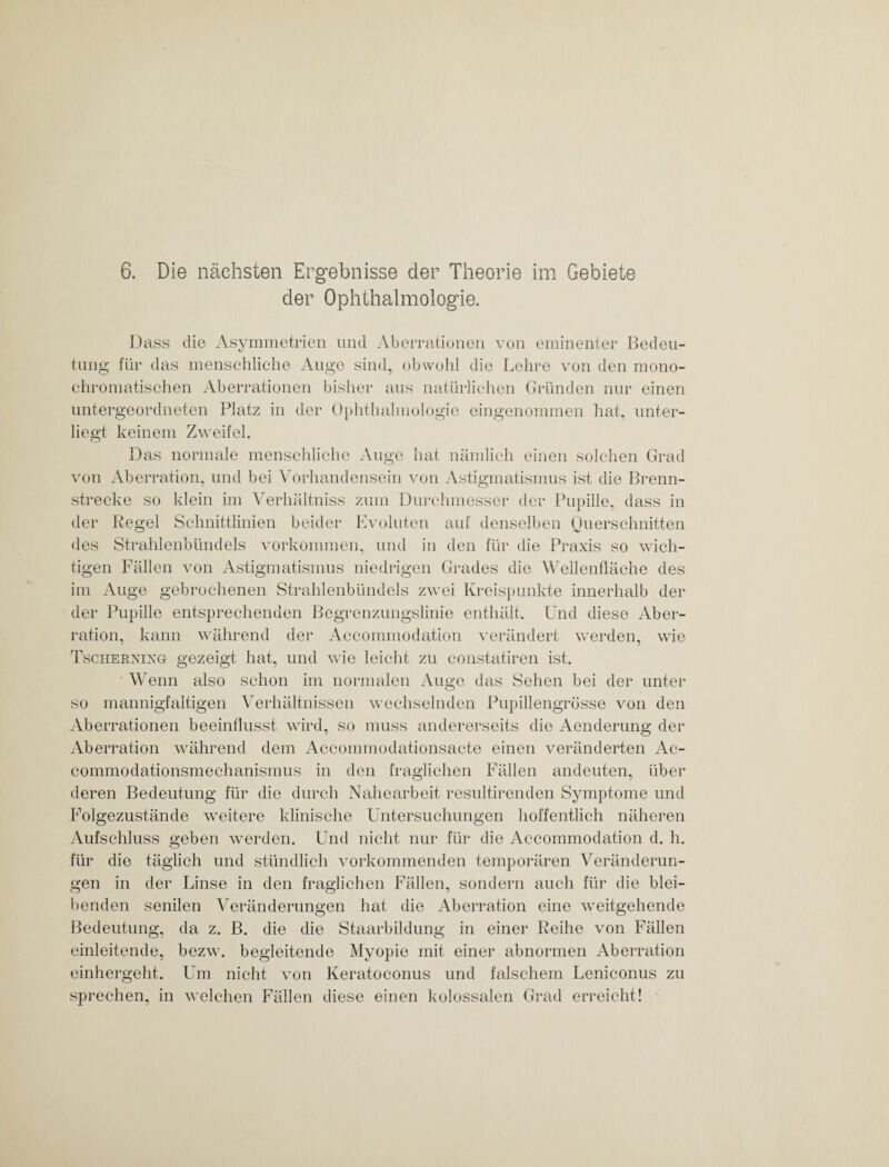 der Ophthalmologie. Dass die Asymmetrien und Aberrationen von eminenter Bedeu¬ tung für das menschliche Auge sind, obwohl die Lehre von den mono¬ chromatischen Aberrationen bisher aus natürlichen Gründen nur einen untergeordneten Platz in der Ophthalmologie eingenommen hat, unter¬ liegt keinem Zweifel. Das normale menschliche Auge hat nämlich einen solchen Grad von Aberration, und bei Vorhandensein von Astigmatismus ist die Brenn¬ strecke so klein im Verhältniss zum Durchmesser der Pupille, dass in der Regel Schnittlinien beider Evoluten auf denselben Querschnitten des Strahlenbündels Vorkommen, und in den für die Praxis so wich¬ tigen Fällen von Astigmatismus niedrigen Grades die Wellenfläche des im Auge gebrochenen Strahlenbündels zwei Kreispunkte innerhalb der der Pupille entsprechenden Begrenzungslinie enthält. Und diese Aber¬ ration, kann während der Accommodation verändert werden, wie Tschernixg gezeigt hat, und wie leicht zu constatiren ist. Wenn also schon im normalen Auge das Sehen bei der unter so mannigfaltigen Verhältnissen wechselnden Pupillengrösse von den Aberrationen beeinflusst wird, so muss andererseits die Aenderung der Aberration während dem Accommodationsacte einen veränderten Ae- commodationsmechanismus in den fraglichen Fällen andeuten, über deren Bedeutung für die durch Nahearbeit resultirenden Symptome und Folgezustände weitere klinische Untersuchungen hoffentlich näheren Aufschluss geben werden. Und nicht nur für die Accommodation d. h. für die täglich und stündlich vorkommenden temporären Veränderun¬ gen in der Linse in den fraglichen Fällen, sondern auch für die blei¬ hat die Aberration eine weitgehende da z. B. die die Staarbildung in einer Reihe von Fällen einleitende, bezw. begleitende Myopie mit einer abnormen Aberration einhergeht. Um nicht von Keratoconus und falschem Leniconus zu sprechen, in welchen Fällen diese einen kolossalen Grad erreicht! benden senilen Veränderungen Bedeutung,