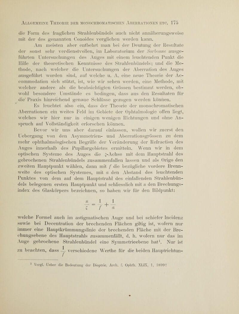 die Form des fraglichen Strahlenbündels auch nicht annäherungsweise mit der des genannten Conoides verglichen werden kann. Am meisten aber entbehrt man bei der Deutung der Resultate der sonst sehr verdienstvollen, im Laboratorium der Sorbonne ausge¬ führten Untersuchungen des Alices mit einem leuchtenden Punkt die Hilfe der theoretischen Kenntnisse des Strahlenbündels; und die Me¬ thode, nach welcher die Untersuchungen der Aberration des Auges ausgeführt worden sind, auf welche u. A. eine neue Theorie der Ac- commodation sich stützt, ist, wie wir sehen werden, eine Methode, mit welcher andere als die beabsichtigten Grössen bestimmt werden, ob¬ wohl besondere Umstände es bedingen, dass aus den Resultaten für die' Praxis hinreichend genaue Schlüsse gezogen werden können. Es leuchtet also ein, dass der Theorie der monochromatischen Aberrationen ein weites Feld im Gebiete der Ophtalmologie offen liegt, welches wir hier nur in einigen wenigen Richtungen und ohne An¬ spruch auf Vollständigkeit erforschen können. Bevor wir uns aber darauf einlassen, wollen wir zuerst den Uebergang von den Asymmetrien- und Aberrationsgrössen zu dem mehr ophthalmologischen Begriffe der Veränderung der Refraction des Au ges innerhalb des Pupillargebietcs ermitteln. Wenn wir in dem optischen Systeme des Auges die ;-Aehse mit dem Hauptstrahl des gebrochenen Strahlenbündels zusammenfallen lassen und als Origo den zweiten Hauptpunkt wählen, dann mit f die bezügliche vordere Brenn¬ weite des optischen Systemes, mit a den Abstand des leuchtenden Punktes von dem auf dem Hauptstrahl des einfallenden Strahlenbün¬ dels belegenen ersten Hauptpunkt und schliesslich mit n den Brechungs¬ index des Glaskörpers bezeichnen, so haben wir für den Bildpunkt: £ f ^ a welche Formel auch im astigmatischen Auge und bei schiefer Incidenz sowie bei Decentration der brechenden Flächen gütig ist, wofern nur immer eine Hauptkrümmungslinie der brechenden Fläche mit der Bre¬ chungsebene des Hauptstrahls zusammenfällt, d. h. wofern nur das im Auge gebrochene Strahlenbündel eine Symmetrieebene hat1. Nur ist 1 — verschiedene Werthe für die beiden Hauptrichtun- zu beachten, dass Vergl. Ueber die Bedeutung der Dioptrie, Arch. f. Ophtli. XL1X, 1, 1899! i