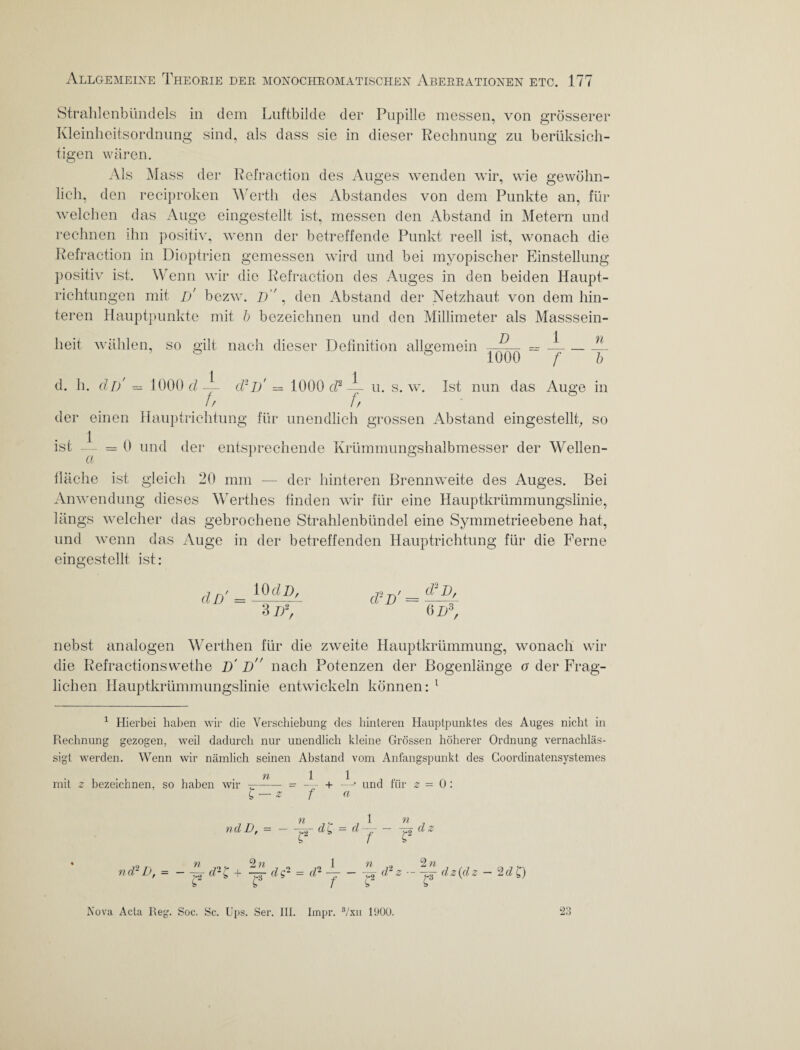 Strahlenbündels in dem Luftbilde der Pupille messen, von grösserer Kleinheitsordnung sind, als dass sie in dieser Rechnung zu berüksich- tigen wären. Als Mass der Refraction des Auges wenden wir, wie gewöhn¬ lich, den reciproken Werth des Abstandes von dem Punkte an, für welchen das Auge eingestellt ist, messen den Abstand in Metern und rechnen ihn positiv, wenn der betreffende Punkt reell ist, wonach die Refraction in Dioptrien gemessen wird und bei myopischer Einstellung positiv ist. Wenn wir die Refraction des Auges in den beiden Haupt¬ richtungen mit d' bezw. p , den Abstand der Netzhaut von dem hin¬ teren Hauptpunkte mit b bezeichnen und den Millimeter als Masssein¬ heit wählen so gilt nach dieser Definition allgemein —P— = —-—- ö 1000 /• b d. h. dl) — 1000 d — d2p' = 1000 d2 — u. s. w. Ist nun das Auge in fr fr > der einen Hauptrichtung für unendlich grossen Abstand eingestellt, so ist -- = 0 und der entsprechende Krümmungshalbmesser der Wellen- fläche ist gleich 20 mm — der hinteren Brennweite des Auges. Bei Anwendung dieses Werthes finden wir für eine Hauptkrümmungslinie, längs welcher das gebrochene Strahlenbündel eine Symmetrieebene hat, und wenn das Auge in der betreffenden Hauptrichtung für die Ferne eingestellt ist: dD' = 10 dB, 3 D2, d2 p' = d2P, 6 p3, nebst analogen Werthen für die zweite Hauptkrümmung, wonach wir die Refractionswethe D' p nach Potenzen der Bogenlänge o der Frag¬ lichen Hauptkrümmungslinie entwickeln können: 1 1 Hierbei haben wir die Verschiebung des hinteren Hauptpunktes des Auges nicht in Rechnung gezogen, weil dadurch nur unendlich kleine Grössen höherer Ordnung vernachläs¬ sigt werden. Wenn wir nämlich seinen Abstand vom Anfangspunkt des Coordinatensystemes mit z bezeichnen, so haben wir -r—— -- — + —* und für z = 0: £ — z f « nd D, - — n ,y. j 1 -£Td^ = dJ n d z nd2D, = - n cd- i y b 2« 1 n -ZT- dg- = dl — - -zm ^ f d 2 n d2z -p- dz{dz - 2d£) Nova Acta Reg. Soc. Sc. Ups. Ser. III. Impr. 3/xn 1900. 23
