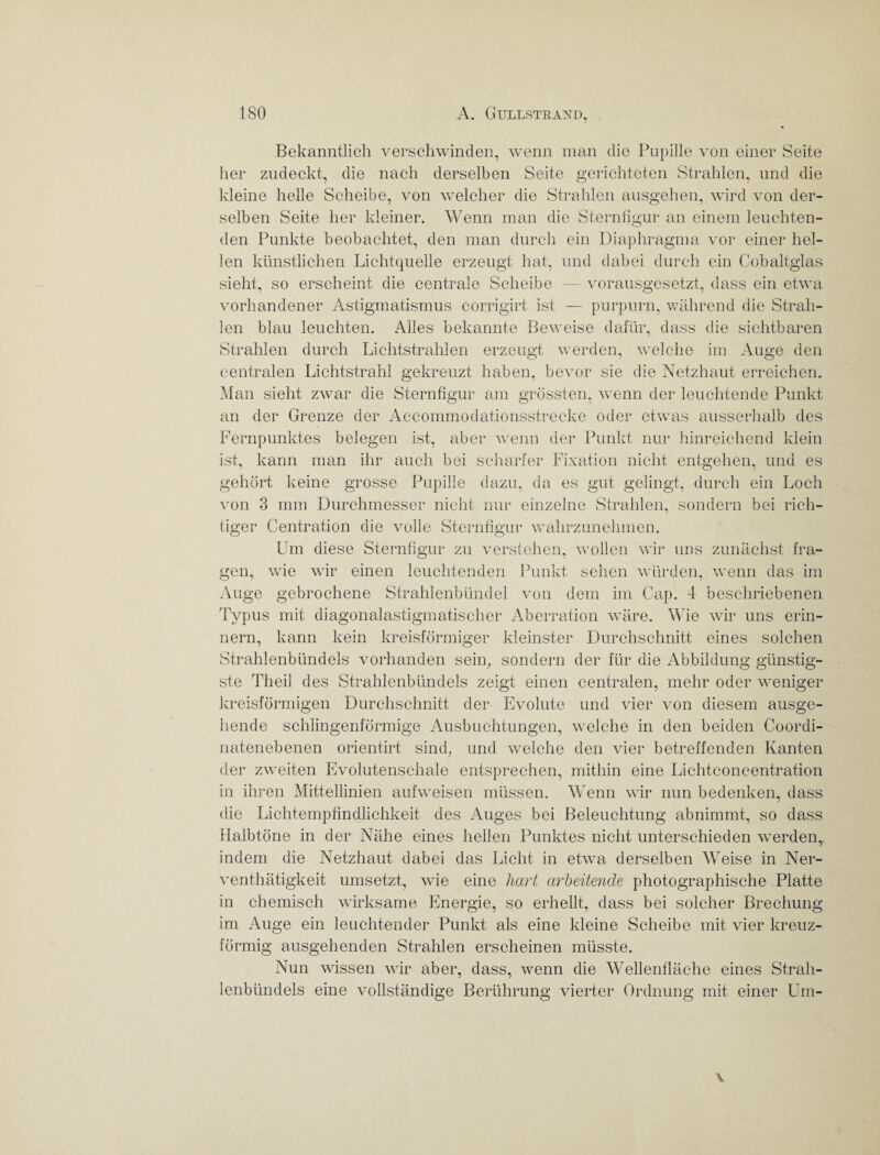Bekanntlich verschwinden, wenn man die Pupille von einer Seite her zudeckt, die nach derselben Seite gerichteten Strahlen, und die kleine helle Scheibe, von welcher die Strahlen ausgehen, wird von der¬ selben Seite her kleiner. Wenn man die Sternfigur an einem leuchten¬ den Punkte beobachtet, den man durch ein Diaphragma vor einer hel¬ len künstlichen Lichtquelle erzeugt hat, und dabei durch ein Cobaltglas sieht, so erscheint die centrale Scheibe — vorausgesetzt, dass ein etwa vorhandener Astigmatismus corrigirt ist — purpurn, während die Strah¬ len blau leuchten. Alles bekannte Beweise dafür, dass die sichtbaren Strahlen durch Lichtstrahlen erzeugt werden, welche im Auge den centralen Lichtstrahl gekreuzt haben, bevor sie die Netzhaut erreichen. Man sieht zwar die Sternfigur am grössten, wenn der leuchtende Punkt an der Grenze der Accommodationsstrecke oder etwas ausserhalb des Fernpunktes belegen ist, aber wenn der Punkt nur hinreichend klein ist, kann man ihr auch bei scharfer Fixation nicht entgehen, und es gehört keine grosse Pupille dazu, da es gut gelingt, durch ein Loch von 3 mm Durchmesser nicht nur einzelne Strahlen, sondern bei rich¬ tiger Centration die volle Sternfigur wahrzunehmen. Um diese Sternfigur zu verstehen, wollen wir uns zunächst fra¬ gen, wie wir einen leuchtenden Punkt sehen würden, wenn das im Auge gebrochene Strahlenbündel von dem im Cap. 4 beschriebenen Typus mit diagonalastigmatischer Aberration wäre. Wie wir uns erin¬ nern, kann kein kreisförmiger kleinster Durchschnitt eines solchen Strahlenbündels vorhanden sein, sondern der für die Abbildung günstig¬ ste Theil des Strahlenbündels zeigt einen centralen, mehr oder weniger kreisförmigen Durchschnitt der Evolute und vier von diesem ausge¬ hende schlingenförmige Ausbuchtungen, welche in den beiden Coordi- natenebenen orientirt sind, und welche den vier betreffenden Kanten der zweiten Evolutenschale entsprechen, mithin eine Lichtconcentration in ihren Mittellinien aufweisen müssen. Wenn wir nun bedenken, dass die Lichtempfindlichkeit des Auges bei Beleuchtung abnimmt, so dass Halbtöne in der Nähe eines hellen Punktes nicht unterschieden werden, indem die Netzhaut dabei das Licht in etwa derselben Weise in Ner- venthätigkeit umsetzt, wie eine hart arbeitende photographische Platte in chemisch wirksame Energie, so erhellt, dass bei solcher Brechung im Auge ein leuchtender Punkt als eine kleine Scheibe mit vier kreuz¬ förmig ausgehenden Strahlen erscheinen müsste. Nun wissen wir aber, dass, wenn die Wellenfläche eines Strah¬ lenbündels eine vollständige Berührung vierter Ordnung mit einer Um- v