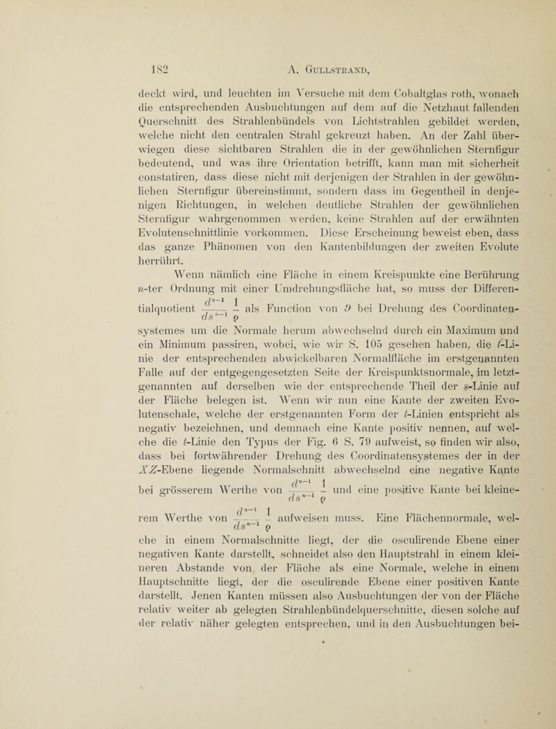 deckt wird, und leuchten im Versuche mit dem Cobaltglas roth, wonach die entsprechenden Ausbuchtungen auf dem auf die Netzhaut fallenden Querschnitt des Strahlenbündels von Lichtstrahlen gebildet werden, welche nicht den centralen Strahl gekreuzt haben. An der Zahl über¬ wiegen diese sichtbaren Strahlen die in der gewöhnlichen Sternfigur bedeutend, und was ihre Orientation betrifft, kann man mit Sicherheit constatiren, dass diese nicht mit derjenigen der Strahlen in der gewöhn¬ lichen Sternfigur übereinstimmt, sondern dass im Gegentheil in denje¬ nigen Richtungen, in welchen deutliche Strahlen der gewöhnlichen Sternfigur wahrgenommen werden, keine Strahlen auf der erwähnten Evolutenschnittlinie Vorkommen. Diese Erscheinung beweist eben, dass das ganze Phänomen von den Kantenbildungen der zweiten Evolute herrührt. w-ter Wenn nämlich eine Fläche in einem Kreispunkte eine Berührung Ordnung mit einer Umdrehungsfläche hat, so muss der Differen¬ tialquotient d ds -1 - als Q Function von & bei Drehung des Coordinaten- systemes um die Normale herum abwechselnd durch ein Maximum und ein Minimum passiren, wobei, wie wir S. 105 gesehen haben, die /-Li¬ nie der entsprechenden abwickelbaren Normalfläche im erstgenannten Falle auf der entgegengesetzten Seite der Kreispunktsnormale, im letzt¬ genannten auf derselben wTie der entsprechende Theil der s-Linie auf der Fläche belegen ist. Wenn wir nun eine Kante der zweiten Evo- lutenschale, welche der erstgenannten Form der /-Linien entspricht als negativ bezeichnen, und demnach eine Kante positiv nennen, auf wel¬ che die /-Linie den Typus der Fig. fi S. 79 aufweist, so finden wir also, dass bei fortwährender Drehung des Coordinatensystemes der in der AfZ-Ebene liegende Normalschnitt abwechselnd eine negative Kante bei grösserem Werthe von dn~l dsni - und eine positive Kante bei kleine- rem Werthe dn~l von- ds11 1 1 Q aufweisen muss. Eine Flächennormale, wel¬ che in einem Normalschnitte liegt, der die osculirende Ebene einer negativen Kante darstellt, schneidet also den Hauptstrahl in einem klei¬ neren Abstande von der Fläche als eine Normale, welche in einem Hauptschnitte liegt, der die osculirende Ebene einer positiven Kante darstellt. Jenen Kanten müssen also Ausbuchtungen der von der Fläche relativ weiter ab gelegten Strahlenbündelquerschnitte, diesen solche auf der relativ naher gelegten entsprechen, und in den Ausbuchtungen bei-