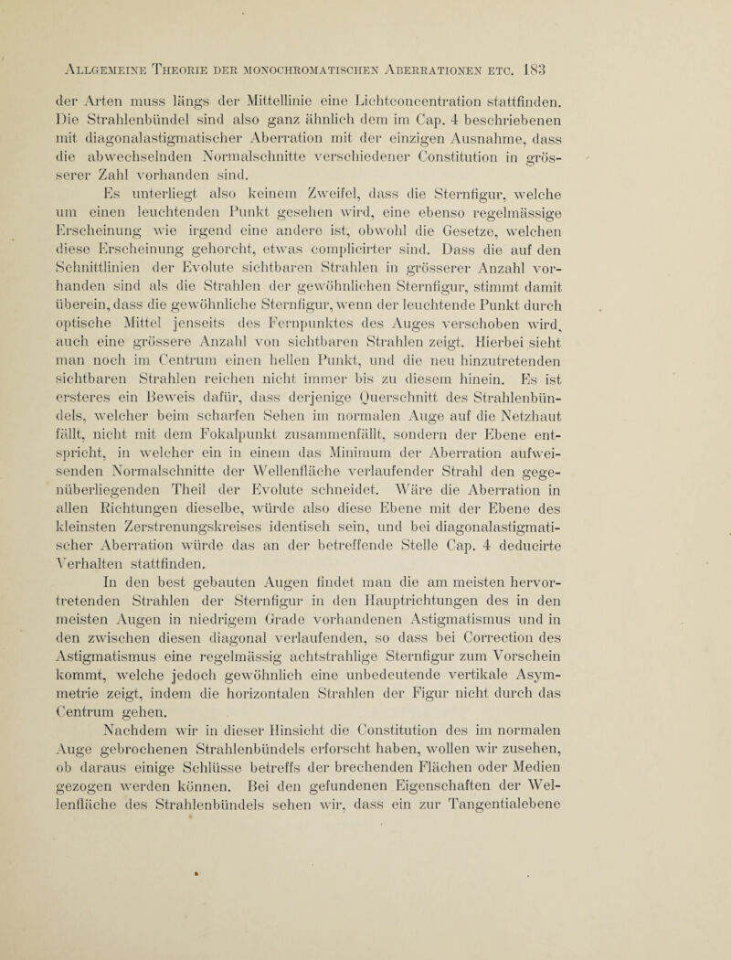 der Arten muss längs der Mittellinie eine Lichtconcentration stattfinden. Die Strahlenbündel sind also ganz ähnlich dem im Cap. 4 beschriebenen mit diagonalastigmatischer Aberration mit der einzigen Ausnahme, dass die abwechselnden Normalschnitte verschiedener Constitution in orös- serer Zahl vorhanden sind. Es unterliegt also keinem Zweifel, dass die Sternfigur, welche um einen leuchtenden Punkt gesehen wird, eine ebenso regelmässige Erscheinung wie irgend eine andere ist, obwohl die Gesetze, welchen diese Erscheinung gehorcht, etwas complieirter sind. Dass die auf den Schnittlinien der Evolute sichtbaren Strahlen in grösserer Anzahl vor¬ handen sind als die Strahlen der gewöhnlichen Sternfigur, stimmt damit überein, dass die gewöhnliche Sternfigur, wenn der leuchtende Punkt durch optische Mittel jenseits des Fernpunktes des Auges verschoben wird., auch eine grössere Anzahl von sichtbaren Strahlen zeigt. Hierbei sieht man noch im Centrum einen hellen Punkt, und die neu hinzutretenden sichtbaren Strahlen reichen nicht immer bis zu diesem hinein. Es ist ersteres ein Beweis dafür, dass derjenige Querschnitt des Strahlenbün¬ dels, welcher beim scharfen Sehen im normalen Auge auf die Netzhaut fällt, nicht mit dem Fokalpunkt zusammenfällt, sondern der Ebene ent¬ spricht, in welcher ein in einem das Minimum der Aberration aufwei¬ senden Normalschnitte der Wellenfläche verlaufender Strahl den gege¬ nüberliegenden Theil der Evolute schneidet. Wäre die Aberration in allen Richtungen dieselbe, würde also diese Ebene mit der Ebene des kleinsten Zerstrenungskreises identisch sein, und bei diagonalastigmati¬ scher Aberration würde das an der betreffende Stelle Cap. 4 deducirte Verhalten stattfinden. In den best gebauten Augen findet man die am meisten hervor¬ tretenden Strahlen der Sternfigur in den Hauptrichtungen des in den meisten Augen in niedrigem Grade vorhandenen Astigmatismus und in den zwischen diesen diagonal verlaufenden, so dass bei Correction des Astigmatismus eine regelmässig achtstrahlige Sternfigur zum Vorschein kommt, welche jedoch gewöhnlich eine unbedeutende vertikale Asym¬ metrie zeigt, indem die horizontalen Strahlen der Figur nicht durch das Centrum gehen. Nachdem wir in dieser Hinsicht die Constitution des im normalen Auge gebrochenen Strahlenbündels erforscht haben, wollen wir zusehen, ob daraus einige Schlüsse betreffs der brechenden Flächen oder Medien gezogen werden können. Bei den gefundenen Eigenschaften der Wel¬ lenfläche des Strahlenbündels sehen wir, dass ein zur Tangentialebene