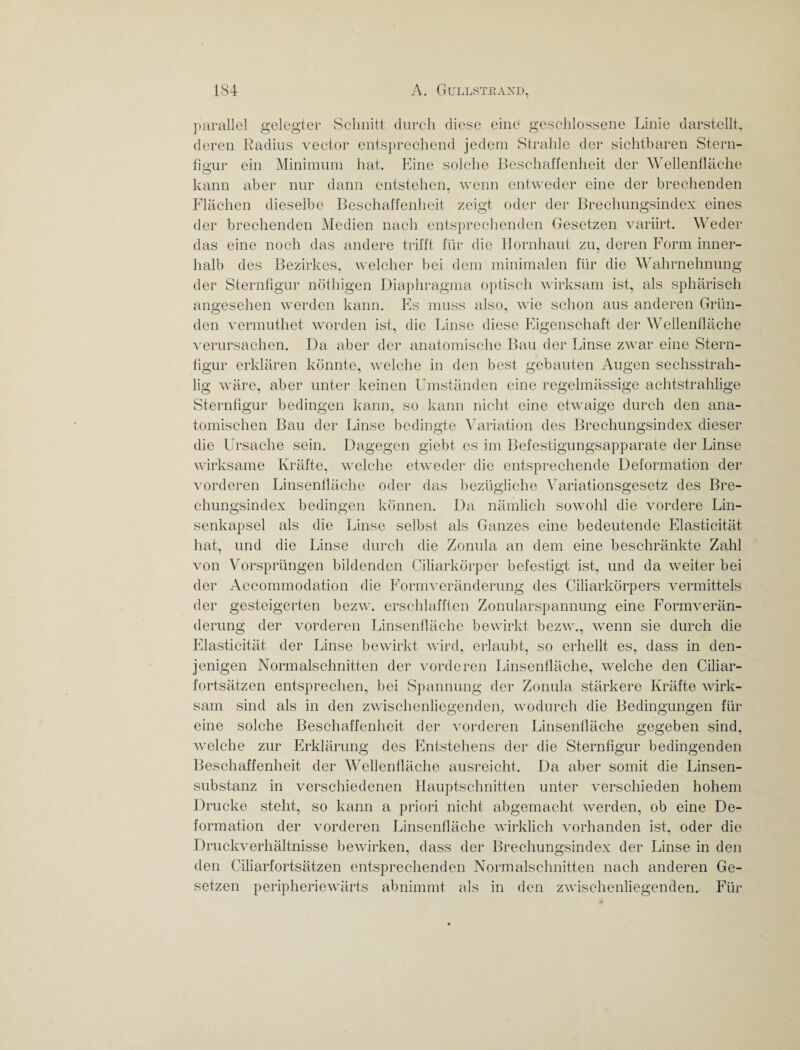 parallel gelegter Schnitt durch diese eine geschlossene Linie darstellt, deren Radius vector entsprechend jedem Strahle der sichtbaren Stern¬ figur ein Minimum hat. Eine solche Beschaffenheit der Wellenfläche kann aber nur dann entstehen, wenn entweder eine der brechenden Flächen dieselbe Beschaffenheit zeigt oder der Brechungsindex eines der brechenden Medien nach entsprechenden Gesetzen variirt. Weder das eine noch das andere trifft für die Hornhaut zu, deren Form inner¬ halb des Bezirkes, welcher bei dem minimalen für die Wahrnehnung der Sternfigur nöthigen Diaphragma optisch wirksam ist, als sphärisch angesehen werden kann. Es muss also, wie schon aus anderen Grün¬ den vermuthet worden ist, die Linse diese Eigenschaft der Wellenfläche verursachen. Da aber der anatomische Bau der Linse zwar eine Stern¬ figur erklären könnte, welche in den best gebauten Augen sechsstrah- lig wäre, aber unter keinen Umständen eine regelmässige achtstrahlige Sternfigur bedingen kann, so kann nicht eine etwaige durch den ana¬ tomischen Bau der Linse bedingte Variation des Brechungsindex dieser die Ursache sein. Dagegen giebt es im Befestigungsapparate der Linse wirksame Kräfte, welche etweder die entsprechende Deformation der vorderen Linsenfläche oder das bezügliche Variationsgesetz des Bre¬ chungsindex bedingen können. Da nämlich sowohl die vordere Lin¬ senkapsel als die Linse selbst als Ganzes eine bedeutende Elasticität hat, und die Linse durch die Zonula an dem eine beschränkte Zahl von Vorsprüngen bildenden Ciliarkörper befestigt ist, und da weiter bei der Accommodation die Formveränderung des Ciliarkörpers vermittels der gesteigerten bezw. erschlafften ZonularSpannung eine Formverän¬ derung der vorderen Linsenfläche bewirkt bezw., wenn sie durch die Elasticität der Linse bewirkt wird, erlaubt, so erhellt es, dass in den¬ jenigen Normalschnitten der vorderen Linsenfläche, welche den Ciliar¬ fortsätzen entsprechen, bei Spannung der Zonula stärkere Kräfte wirk¬ sam sind als in den zwischenliegenden, wodurch die Bedingungen für eine solche Beschaffenheit der vorderen Linsenfläche gegeben sind, welche zur Erklärung des Entstehens der die Sternfigur bedingenden Beschaffenheit der Wellenfläche ausreicht. Da aber somit die Linsen¬ substanz in verschiedenen Hauptschnitten unter verschieden hohem Drucke steht, so kann a priori nicht abgemacht werden, ob eine De¬ formation der vorderen Linsenfläche wirklich vorhanden ist, oder die Druckverhältnisse bewirken, dass der Brechungsindex der Linse in den den Ciliarfortsätzen entsprechenden Normalschnitten nach anderen Ge¬ setzen peripheriewärts abnimmt als in den zwischenliegenden. Für