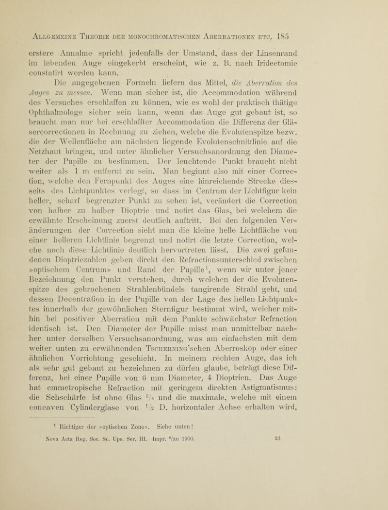 erstere Annalme spricht jedenfalls der Umstand, dass der Linsenrand im lebenden Auge eingekerbt erscheint, wie z. B. nach Iridectomie constatirt werden kann. Die angegebenen Formeln liefern das Mittel, die Aberration des Auges zu messen. Wenn man sicher ist, die Accommodation während des Versuches erschlaffen zu können, wie es wohl der praktisch thätige Ophthalmologe sicher sein kann, wenn das Auge gut gebaut ist, so braucht man nur bei erschlaffter Accommodation die Differenz der Glä- sercorrectionen in Rechnung zu ziehen, welche die Evolutenspitze bezw. die der Wellenfläche am nächsten liegende Evolutenschnittlinie auf die Netzhaut bringen, und unter ähnlicher Versuchsanordnung den Diame- ter der Pupille zu bestimmen. Der leuchtende Punkt braucht nicht weiter als 1 m entfernt zu sein. Man beginnt also mit einer Correc- tion, welche den Fernpunkt des Auges eine hinreichende Strecke dies¬ seits des Lichtpunktes verlegt, so dass im Centrum der Lichtfigur kein heller, scharf begrenzter Punkt zu sehen ist, verändert die Correction von halber zu halber Dioptrie und notirt das Glas, bei welchem die erwähnte Erscheinung zuerst deutlich auftritt. Bei den folgenden Ver¬ änderungen der Correction sieht man die kleine helle Lichtfläche von einer helleren Lichtlinie begrenzt und notirt die letzte Correction, wel¬ che noch diese Lichtlinie deutlich hervortreten lässt. Die zwei gefun¬ denen Dioptriezahlen geben direkt den Refractionsunterschied zwischen »optischem Centrum» und Rand der Pupille1 *, wenn wir unter jener Bezeichnung den Punkt verstehen, durch welchen der die Evoluten¬ spitze des gebrochenen Strahlenbündels tangirende Strahl geht, und dessen Decentration in der Pupille von der Lage des hellen Lichtpunk¬ tes innerhalb der gewöhnlichen Sternfigur bestimmt wird, welcher mit¬ hin bei positiver Aberration mit dem Punkte schwächster Refraction identisch ist. Den Diameter der Pupille misst man unmittelbar nach¬ her unter derselben Versuchsanordnung, was am einfachsten mit dem weiter unten zu erwähnenden TscHERNiNG’schen Aberroskop oder einer ähnlichen Vorrichtung geschieht. In meinem rechten Auge, das ich als sehr gut gebaut zu bezeichnen zu dürfen glaube, beträgt diese Dif¬ ferenz, bei einer Pupille von 6 mm Diameter, 4 Dioptrien. Das Auge hat emmetropische Refraction mit geringem direkten Astigmatismus: die Sehschärfe ist ohne Glas 5A und die maximale, welche mit einem concaven Cylinderglase von V2 D. horizontaler Achse erhalten wird, 1 Richtiger der »optischen Zone». Siehe unten! Nova Acta Reg. Soc. Sc. Ups. Ser. III. Impr. 5/xn 1900. 24-
