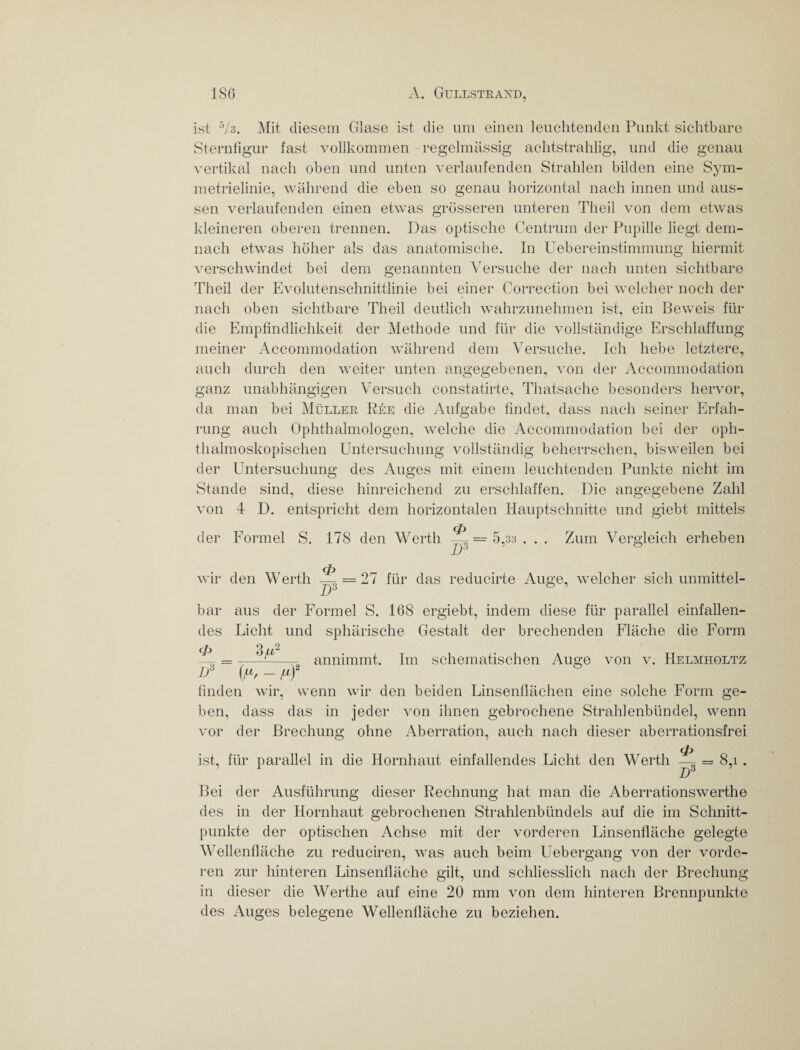 ist '°h. Mit diesem Glase ist die um einen leuchtenden Punkt sichtbare Sternfigur fast vollkommen regelmässig achtstrahlig, und die genau vertikal nach oben und unten verlaufenden Strahlen bilden eine Sym¬ metrielinie, während die eben so genau horizontal nach innen und aus¬ sen verlaufenden einen etwas grösseren unteren Tlieil von dem etwas kleineren oberen trennen. Das optische Centrum der Pupille liegt dem¬ nach etwas höher als das anatomische. In Uebereinstimmung hiermit verschwindet bei dem genannten Versuche der nach unten sichtbare Theil der Evolutenschnittlinie bei einer Correction bei welcher noch der nach oben sichtbare Theil deutlich wahrzunehmen ist, ein Beweis für die Empfindlichkeit der Methode und für die vollständige Erschlaffung meiner Accommodation während dem Versuche. Ich hebe letztere, auch durch den weiter unten angegebenen, von der Accommodation ganz unabhängigen Versuch constatirte, Thatsache besonders hervor, da man bei Müller Ree die Aufgabe findet, dass nach seiner Erfah¬ rung auch Ophthalmologen, welche die Accommodation bei der oph¬ thalmoskopischen Untersuchung vollständig beherrschen, bisweilen bei der Untersuchung des Auges mit einem leuchtenden Punkte nicht im Stande sind, diese hinreichend zu erschlaffen. Die angegebene Zahl von 4 D. entspricht dem horizontalen Hauptschnitte und giebt mittels der Formel S. 178 den Werth = 5,33 . . . Zum Vergleich erheben wir den Werth <P IT3 = 27 für das reducirte Auge, welcher sich unmittel¬ bar aus der Formel S. 168 ergiebt, indem diese für parallel einfallen¬ des Licht und sphärische Gestalt der brechenden Fläche die Form ~ —_ annimmt. Im schematischen Auge von v. Helmholtz D3 {/*, - finden wir, wenn wir den beiden Linsenflächen eine solche Form ge¬ ben, dass das in jeder von ihnen gebrochene Strahlenbündel, wenn vor der Brechung ohne Aberration, auch nach dieser aberrationsfrei ist, für parallel in die Hornhaut einfallendes Licht den Werth — = 8,i . D3 Bei der Ausführung dieser Rechnung hat man die Aberrationswerthe des in der Hornhaut gebrochenen Strahlenbündels auf die im Schnitt¬ punkte der optischen Achse mit der vorderen Linsenfläche gelegte Wellenfläche zu reduciren, was auch beim Uebergang von der vorde¬ ren zur hinteren Linsenfläche gilt, und schliesslich nach der Brechung in dieser die Werthe auf eine 20 mm von dem hinteren Brennpunkte des Auges belegene Wellenfläche zu beziehen.