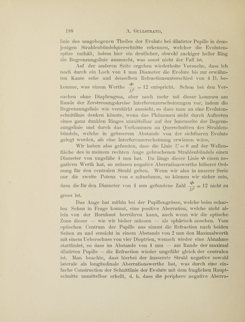 linie des umgebogenen Theiles der Evolute bei dilatirter Pupille in dem¬ jenigen Strahlenbündelquerschnitte erkennen, welcher die Evoluten¬ spitze enthält, indem hier ein deutlicher, obwohl zackiger heller Ring die Begrenzungslinie ausmacht, was sonst nicht der Fall ist. Auf der anderen Seite ergeben wiederholte Versuche, dass ich noch durch ein Loch von 4 mm Diameter die Evolute bis zur erwähn¬ ten Kante sehe und denselben Refractionsunterschied von 4 D. be¬ komme, was einem Werthe —;^ = 12 entspricht. Schon bei den Ver- D3 suchen ohne Diaphragma, aber noch mehr mit dieser kommen am Rande der Zerstreuungskreise Interferenzerscheinungen vor, indem die Begrenzungslinie wie verstärkt aussieht, so dass man an eine Evoluten¬ schnittlinie denken könnte, wenn das Phänomen nicht durch Auftreten eines ganz dunklen Ringes unmittelbar auf der Innenseite der Begren- zungslinie und durch das Vorkommen an Querschnitten des Strahlen- bündels, welche in grösserem Abstande von der sichtbaren Evolute gelegt werden, als eine Interferenzerscheinung erwiesen wäre. Wir haben also gefunden, dass die Linie U = 0 auf der Wellen- fläche des in meinem rechten Auge gebrochenen Strahlenbündels einen Diameter von ungefähr 4 mm hat. Da längs dieser Linie <£> einen ne¬ gativen Werth hat, so müssen negative Aberrationswerthe höherer Ord¬ nung für den centralen Strahl gelten. Wenn wir also in unserer Serie nur die zweite Potenz von o mitnehmen, so können wir sicher sein, dass die für den Diameter von 4 mm gefundene Zahl — = 12 nicht zu I)3 gross ist. Das Auge hat mithin bei der Pupillengrösse, welche beim schar¬ fen Sehen in Frage kommt, eine positive Aberration, welche nicht al¬ lein von der Hornhaut herrühren kann, auch wenn wir die optische Zone dieser — wie wir bisher müssen — als sphärisch ansehen. Vom optischen Centrum der Pupille aus nimmt die Refraction nach beiden Seiten zu und erreicht in einem Abstande von 2 mm den Maximalwerth mit einem Ueberschuss von vier Dioptrien, wonach wieder eine Abnahme stattfindet, so dass im Abstande von 4 mm — am Rande der maximal dilatirten Pupille — die Refraction wieder ungefähr gleich der centralen ist. Man beachte, dass hierbei der äusserste Strahl negative sowohl laterale als longitudinale Aberrationswerthe hat, was durch eine ein¬ fache Construction der Schnittlinie der Evolute mit dem fraglichen Haupt¬ schnitte unmittelbar erhellt, d. h. dass die periphere negative Aberra-