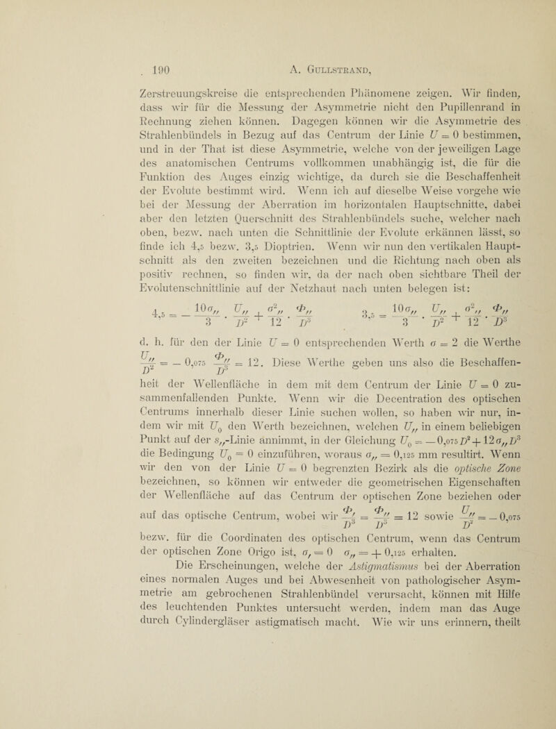 Zerstreuungskreise die entsprechenden Phänomene zeigen. Wir finden, dass wir für die Messung der Asymmetrie nicht den Pupillenrand in Rechnung ziehen können. Dagegen können wir die Asymmetrie des Strahlenbündels in Bezug auf das Centrum der Linie U = 0 bestimmen, und in der That ist diese Asymmetrie, welche von der jeweiligen Lage des anatomischen Centrums vollkommen unabhängig ist, die für die Funktion des Auges einzig wichtige, da durch sie die Beschaffenheit der Evolute bestimmt wird. Wenn ich auf dieselbe Weise vorgehe wie bei der Messung der Aberration im horizontalen Hauptschnitte, dabei aber den letzten Querschnitt des Strahlenbündels suche, welcher nach oben, bezw. nach unten die Schnittlinie der Evolute erkännen lässt, so finde ich 4,5 bezw. 3,5 Dioptrien. Wenn wir nun den vertikalen Haupt¬ schnitt als den zweiten bezeichnen und die Richtung nach oben als positiv rechnen, so finden wir, da der nach oben sichtbare Theil der Evolutenschnittlinie auf der Netzhaut nach unten belegen ist: 4,5 10 a,, XI„ , nl„ <#>„ 3 jf 12 ' I)ä 3,5 10 a„ V 3 4- I)2 + o a~ // 12 cp _*_// D3 d. h. für den der Linie U = 0 entsprechenden Werth o = 2 die Werthe —£ = — 0,075 -5^ = 12. Diese Werthe geben uns also die Beschaffen- D“ D3 heit der Wellenfläche in dem mit dem Centrum der Linie U = 0 zu¬ sammenfallenden Punkte. Wenn wir die Decentration des optischen Centrums innerhalb dieser Linie suchen wollen, so haben wir nur, in¬ dem wir mit U0 den Werth bezeichnen, welchen Uf/ in einem beliebigen Punkt auf der s^-Linie annimmt, in der Gleichung U0 = —0,o75D2-f- 12 o„B3 die Bedingung UQ = 0 einzuführen, woraus of, = 0,i25 mm resultirt. Wenn wir den von der Linie U = 0 begrenzten Bezirk als die optische Zone bezeichnen, so können wir entweder die geometrischen Eigenschaften der Wellenfläche auf das Centrum der optischen Zone beziehen oder auf das optische Centrum, wobei wir = 12 sowie 5,-/ = _0,o75 I)d D° 1? bezw. für die Coordinaten des optischen Centrum, wenn das Centrum der optischen Zone Origo ist, o, = 0 off = -g 0,i25 erhalten. Die Erscheinungen, welche der Astigmatismus bei der Aberration eines normalen Auges und bei Abwesenheit von pathologischer Asym¬ metrie am gebrochenen Strahlenbündel verursacht, können mit Hilfe des leuchtenden Punktes untersucht werden, indem man das Auge durch Cylindergläser astigmatisch macht. Wie wir uns erinnern, theilt