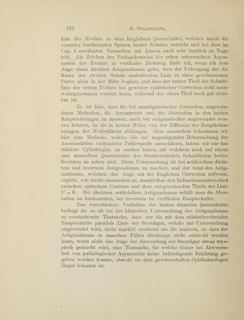 linie der Evolute in dem fraglichem Ouerschnitte, welches durch die einander berührenden Spitzen beider Schalen entsteht und bei dem im Cap. 4 erwähnten Versuchen mit Linsen auch sehr deutlich zu Tage tritt. Als Zeichen des Vorhandenseins der schon untersuchten Asym¬ metrie der Evolute in vertikaler Richtung finde ich, wenn ich dem Auge einen direkten Astigmatismus gebe, dass der Uebergang der die Schale ■ andeutenden Linie zu einer geschlossenen zweiten Kante der Curve nicht in der Mitte beginnt, und dass der untere Theil der Schnitt¬ linie der ersten Evolute bei gewisser sphärischer Correction nicht mehr o wahrgenommen werden kann, während der obere Theil noch gut sicht¬ bar ist. Es ist klar, dass die bei anastigmatischer Correction angewen¬ deten Methoden, die Asymmetrie und die Aberration in den beiden Hauptrichtungen zu messen, auch bei astigmatischer angewendet wer¬ den können, da sie in keiner Weise von der Differenz der Hauptkrüm¬ mungen der Wellenfläche abhängen. Aber ausserdem bekommen wir hier eine Methode, welche die bei ungenügender Beherrschung der Accomodation vorhandene Fehlerquelle ausschliesst, indem wir nur das stärkste Cylinderglas zu suchen haben, mit welchem noch auf einem und demselben Ouerschnitte des Strahlenbündels Schnittlinien beider Evoluten zu sehen sind. Diese Untersuchung ist bei artificiellem direk¬ tem und inversem Astigmatismus zu machen, und der Grad des Astig¬ matismus, welchen das Auge mit der fraglichen Correction aufweist, ergiebt, wie leicht einzusehen ist, unmittelbar den Refractionsunterschied zwischen optischem Centrum und dem entsprechenden Theile der Linie U = 0 . Bei direktem artificiellem Astigmatismus erhält man die Aber¬ ration im horizontalen, bei inversem im vertikalen Hauptschnitte. Das verschiedene Verhalten der beiden dünnsten Querschnitte bedingt die so oft bei der klinischen Untersuchung des Astigmatismus zu constatirende Thatsache, dass nur die mit dem stärkstbrechenden Hauptschnitte parallele Linie der Sternfigur, welche zur Untersuchung angewendet wird, mehr markirt erscheint als die anderen, so dass der Astigmatismus in manchen Fällen überhaupt nicht entdeckt werden kann, wenn nicht das Auge bei Anwendung der Sternfigur etwas myo¬ pisch gemacht wird, eine Thatsache, für welche bisher bei Abwesen¬ heit von pathologischer Asymmetrie keine befriedigende Erklärung ge¬ geben werden konnte, obwohl sie dem gewissenhaften Ophthalmologen längst bekannt ist.