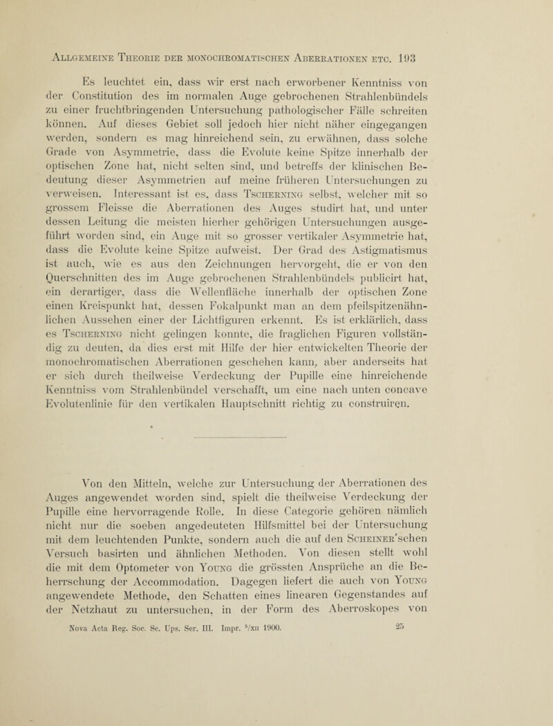 Es leuchtet ein, dass wir erst nach erworbener Kenntniss von der Constitution des im normalen Auge gebrochenen Strahlenbündels zu einer fruchtbringenden Untersuchung pathologischer Fälle schreiten können. Auf dieses Gebiet soll jedoch hier nicht näher eingegangen werden, sondern es mag hinreichend sein, zu erwähnen, dass solche Grade von Asymmetrie, dass die Evolute keine Spitze innerhalb der optischen Zone hat, nicht selten sind, und betreffs der klinischen Be¬ deutung dieser Asymmetrien auf meine früheren Untersuchungen zu verweisen. Interessant ist es, dass Tscherning selbst, welcher mit so grossem Fleisse die Aberrationen des Auges studirt hat, und unter dessen Leitung die meisten hierher gehörigen Untersuchungen ausge¬ führt worden sind, ein Auge mit so grosser vertikaler Asymmetrie hat, dass die Evolute keine Spitze aufweist. Der Grad des Astigmatismus ist auch, wie es aus den Zeichnungen hervorgeht, die er von den Querschnitten des im Auge gebrochenen Strahlenbündels publicirt hat, ein derartiger, dass die Wellenfläche innerhalb der optischen Zone einen Kreispunkt hat, dessen Fokalpunkt man an dem pfeilspitzenähn¬ lichen Aussehen einer der Lichtfiguren erkennt. Es ist erklärlich, dass es Tscherning nicht gelingen konnte, die fraglichen Figuren vollstän¬ dig zu deuten, da dies erst mit Hilfe der hier entwickelten Theorie der monochromatischen Aberrationen geschehen kann, aber anderseits hat er sich durch theilweise Verdeckung der Pupille eine hinreichende Kenntniss vom Strahlenbündel verschafft, um eine nach unten concave Evolutenlinie für den vertikalen Hauptschnitt richtig zu construiren. Von den Mitteln, welche zur Untersuchung der Aberrationen des Auges angewendet worden sind, spielt die theilweise Verdeckung der Pupille eine hervorragende Rolle. In diese Categorie gehören nämlich nicht nur die soeben angedeuteten Hilfsmittel bei der Untersuchung mit dem leuchtenden Punkte, sondern auch die auf den ScHEiNER’schen Versuch basirten und ähnlichen Methoden. Von diesen stellt wohl die mit dem Optometer von Young die grössten Ansprüche an die Be¬ herrschung der Accommodation. Dagegen liefert die auch von 1 oung angewendete Methode, den Schatten eines linearen Gegenstandes auf der Netzhaut zu untersuchen, in der Form des Aberroskopes von Nova Acta Reg. Soc. Sc. Ups. Ser. III. Impr. 5/xn 1900. 25