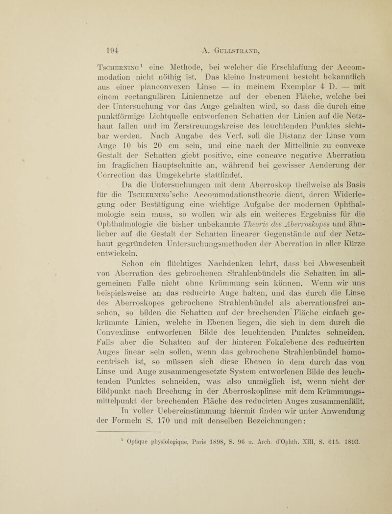 Tscherning1 eine Methode, bei welcher die Erschlaffung der Accom- modation nicht nöthig ist. Das kleine Instrument besteht bekanntlich aus einer planconvexen Linse — in meinem Exemplar 4 D. — mit einem rectangulären Liniennetze auf der ebenen Fläche, welche bei der Untersuchung vor das Auge gehalten wird, so dass die durch eine punktförmige Lichtquelle entworfenen Schatten der Linien auf die Netz¬ haut fallen und im Zerstreuungskreise des leuchtenden Punktes sicht¬ bar werden. Nach Angabe des Verf. soll die Distanz der Linse vom Auge 10 bis 20 cm sein, und eine nach der Mittellinie zu convexe Gestalt der Schatten giebt positive, eine concave negative Aberration im fraglichen Hauptschnitte an, während bei gewisser Aenderung der Correction das Umgekehrte stattfindet. Da die Untersuchungen mit dem Aberroskop theilweise als Basis für die TsoHEBXixG’sche Accommodationstheorie dient, deren Widerle¬ gung oder Bestätigung eine wichtige Aufgabe der modernen Ophthal¬ mologie sein muss, so wollen wir als ein weiteres Ergebniss für die Ophthalmologie die bisher unbekannte Theorie des Aberroskopes und ähn¬ licher auf die Gestalt der Schatten linearer Gegenstände auf der Netz¬ haut gegründeten Untersuchungsmethoden der Aberration in aller Kürze entwickeln. Schon ein flüchtiges Nachdenken lehrt, dass bei Abwesenheit von Aberration des gebrochenen Strahlenbündels die Schatten im all¬ gemeinen Falle nicht ohne Krümmung sein können. Wenn wir uns beispielsweise an das reducirte Auge halten, und das durch die Linse des Aberroskopes gebrochene Strahlenbündel als aberrationsfrei an- sehen, so bilden die Schatten auf der brechenden Fläche einfach ge¬ krümmte Linien, welche in Ebenen liegen, die sich in dem durch die Convexlinse entworfenen Bilde des leuchtenden Punktes schneiden. Falls aber die Schatten auf der hinteren Fokalebene des reducirten Auges linear sein sollen, wenn das gebrochene Strahlenbündel homo¬ centrisch ist, so müssen sich diese Ebenen in dem durch das von Linse und Auge zusammengesetzte System entworfenen Bilde des leuch¬ tenden Punktes schneiden, was also unmöglich ist, wenn nicht der Bildpunkt nach Brechung in der Aberroskoplinse mit dem Krümmungs¬ mittelpunkt der brechenden Fläche des reducirten Auges zusammenfällt. In voller Uebereinstimmung hiermit finden wir unter Anwendung der Formeln S. 170 und mit denselben Bezeichnungen: Optique physiologique, Paris 1898, S. 96 u. Arch. d’Ophth. XIII, S. 615. 1893. i