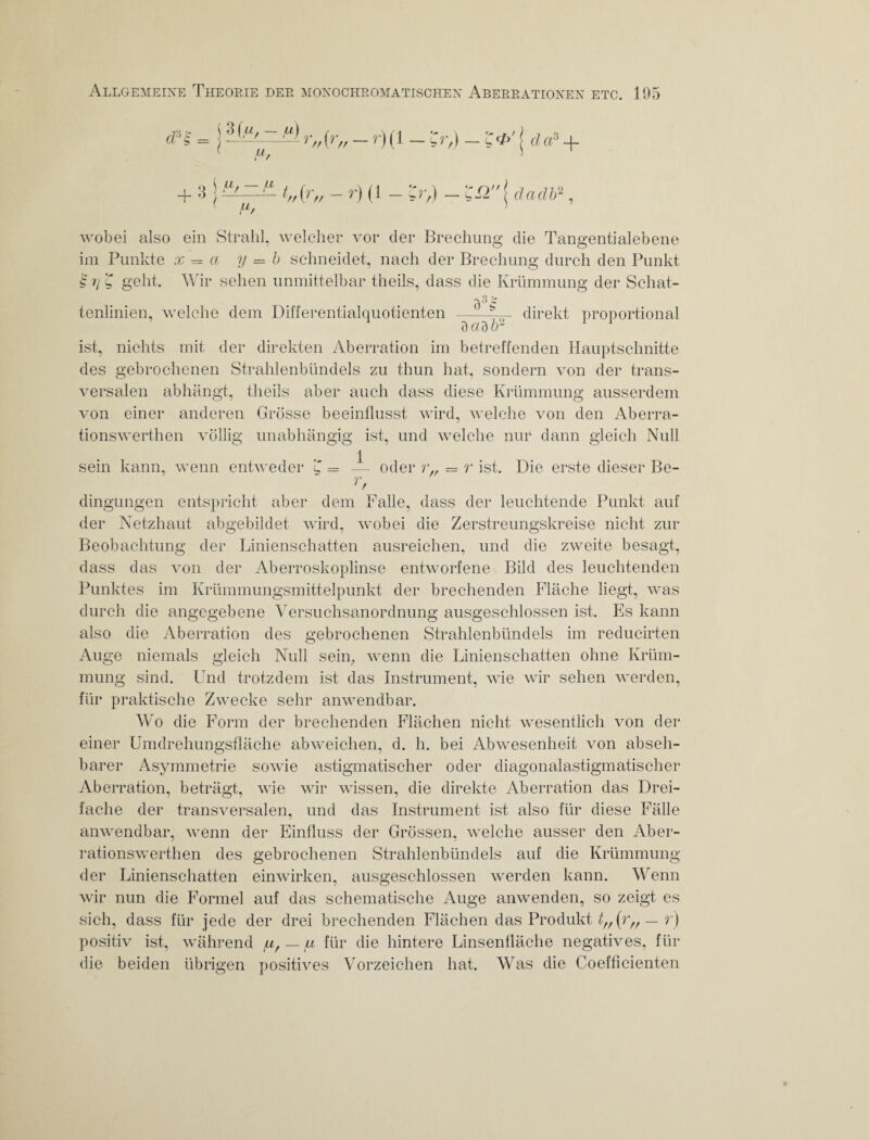 + 3 4 u Fv t„{r„ - r) (1 - 'Cr,) - C£2 daclb2 wobei also ein Strahl, welcher vor der Brechung die Tangentialebene im Punkte x = a y = b schneidet, nach der Brechung durch den Punkt Cij C geht. Wir sehen unmittelbar theils, dass die Krümmung der Schat¬ tenlinien, welche dem Differentialquotienten dadb2 direkt proportional ist, nichts mit der direkten Aberration im betreffenden Hauptschnitte des gebrochenen Strahlenbündels zu thun hat, sondern von der trans¬ versalen abhängt, theils aber auch dass diese Krümmung ausserdem von einer anderen Grösse beeinflusst wird, welche von den Aberra- tionswerthen völlig unabhängig ist, und welche nur dann gleich Null sein kann, wenn entweder C — — oder r,. — r ist. Die erste dieser Be- r, dingungen entspricht aber dem Falle, dass der leuchtende Punkt auf der Netzhaut abgebildet wird, wobei die Zerstreungskreise nicht zur Beobachtung der Linienschatten ausreichen, und die zweite besagt, dass das von der Aberroskoplinse entworfene Bild des leuchtenden Punktes im Krümmungsmittelpunkt der brechenden Fläche liegt, was durch die angegebene Versuchsanordnung ausgeschlossen ist. Es kann also die Aberration des gebrochenen Strahlenbündels im reducirten Auge niemals gleich Null sein, wenn die Linienschatten ohne Krüm¬ mung sind. Und trotzdem ist das Instrument, wie wir sehen werden, für praktische Zwecke sehr anwendbar. Wo die Form der brechenden Flächen nicht wesentlich von der einer Umdrehungsfläche abweichen, d. h. bei Abwesenheit von abseh¬ barer Asymmetrie sowie astigmatischer oder diagonalastigmatischer Aberration, beträgt, wie wir wissen, die direkte Aberration das Drei¬ fache der transversalen, und das Instrument ist also für diese Fälle anwendbar, wenn der Einfluss der Grössen, welche ausser den Aber- rationswerthen des gebrochenen Strahlenbündels auf die Krümmung der Linienschatten einwirken, ausgeschlossen werden kann. Wenn wir nun die Formel auf das schematische Auge anwenden, so zeigt es sich, dass für jede der drei brechenden Flächen das Produkt t„ OV - r) positiv ist, während fi, — a für die hintere Linsenfläche negatives, für die beiden übrigen positives Vorzeichen hat. Was die Coefficienten