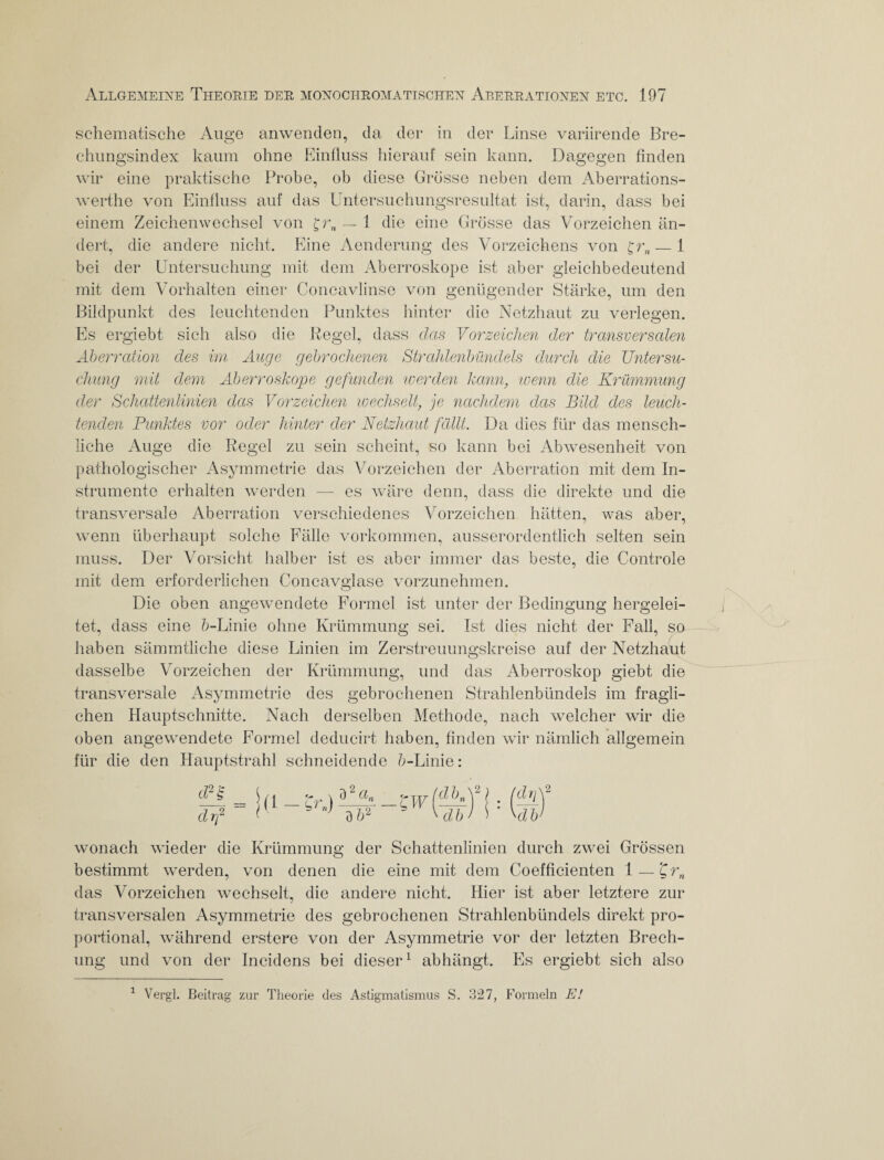 schematische Auge anwenden, da der in der Linse variirende Bre- chungsindex kaum ohne Einfluss hierauf sein kann. Dagegen finden wir eine praktische Probe, ob diese Grösse neben dem Aberrations- werthe von Einfluss auf das Untersuchungsresultat ist, darin, dass bei einem Zeichen Wechsel von £r„ — 1 die eine Grösse das Vorzeichen än¬ dert, die andere nicht. Eine Aenderung des Vorzeichens von — 1 bei der Untersuchung mit dem Aberroskope ist aber gleichbedeutend mit dem Vorhalten einer Concavlinse von genügender Stärke, um den Bildpunkt des leuchtenden Punktes hinter die Netzhaut zu verlegen. Es ergiebt sich also die Regel, dass das Vorzeichen der transversalen Aberration des im Auge gebrochenen Strahlenbündels durch die Untersu¬ chung mit dem Aberroskope gefunden werden kann, wenn die Krümmung der Schattenlinien das Vorzeichen wechselt, je nachdem das Bild des leuch¬ tenden Punktes vor oder hinter der Netzhaut fällt. Da dies für das mensch¬ liche Auge die Regel zu sein scheint, so kann bei Abwesenheit von pathologischer Asymmetrie das Vorzeichen der Aberration mit dem In¬ strumente erhalten werden — es wäre denn, dass die direkte und die transversale Aberration verschiedenes Vorzeichen hätten, was aber, wenn überhaupt solche Fälle Vorkommen, ausserordentlich selten sein muss. Der Vorsicht halber ist es aber immer das beste, die Controle mit dem erforderlichen Concavglase vorzunehmen. Die oben angewendete Formel ist unter der Bedingung hergelei¬ tet, dass eine fr-Linie ohne Krümmung sei. Ist dies nicht der Fall, so haben sämmtliche diese Linien im Zerstreuungskreise auf der Netzhaut dasselbe Vorzeichen der Krümmung, und das Aberroskop giebt die transversale Asymmetrie des gebrochenen Strahlenbündels im fragli¬ chen Hauptschnitte. Nach derselben Methode, nach welcher wir die oben angewendete Formel deducirt haben, finden wir nämlich allgemein für die den Hauptstrahl schneidende fr-Linie: wonach wieder die Krümmung der Schattenlinien durch zwei Grössen bestimmt werden, von denen die eine mit dem Coefficienten 1 — 'Qrn das Vorzeichen wechselt, die andere nicht. Hier ist aber letztere zur transversalen Asymmetrie des gebrochenen Strahlenbündels direkt pro¬ portional, während erstere von der Asymmetrie vor der letzten Brech¬ ung und von der Incidens bei dieser1 abhängt. Es ergiebt sich also 1 Vergl. Beitrag zur Theorie des Astigmatismus S. 327, Formeln E!