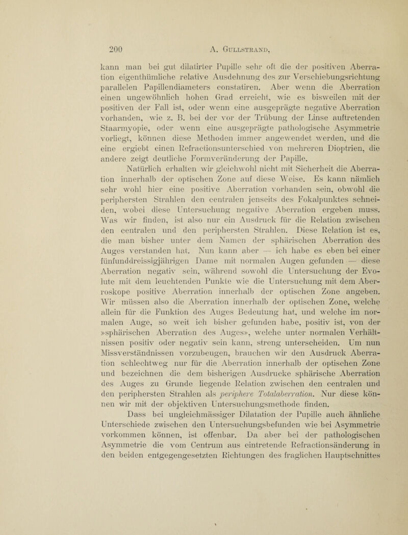 kann man bei gut dilatirter Papille sehr oft die der positiven Aberra¬ tion eigentümliche relative Ausdehnung des zur Verschiebungsrichtung parallelen Papillendiameters constatiren. Aber wenn die Aberration einen ungewöhnlich hohen Grad erreicht, wie es bisweilen mit der positiven der Fall ist, oder wenn eine ausgeprägte negative Aberration vorhanden, wie z. B. bei der vor der Trübung der Linse auftretenden Staarmyopie, oder wenn eine ausgeprägte pathologische Asymmetrie vorliegt, können diese Methoden immer angewendet werden, und die eine ergiebt einen Refractionsunterschied von mehreren Dioptrien, die andere zeigt deutliche Formveränderung der Papille. Natürlich erhalten wir gleichwohl nicht mit Sicherheit die Aberra¬ tion innerhalb der optischen Zone auf diese Weise. Es kann nämlich sehr wohl hier eine positive Aberration vorhanden sein, obwohl die periphersten Strahlen den centralen jenseits des Fokalpunktes schnei¬ den, wobei diese Untersuchung negative Aberration ergeben muss. Was wir finden, ist also nur ein Ausdruck für die Relation zwischen den centralen und den periphersten Strahlen. Diese Relation ist es, die man bisher unter dem Namen der sphärischen Aberration des Auges verstanden hat. Nun kann aber — ich habe es eben bei einer fünfunddreissigjährigen Dame mit normalen Augen gefunden — diese Aberration negativ sein, während sowohl die Untersuchung der Evo¬ lute mit dem leuchtenden Punkte wie die Untersuchung mit dem Aber- roskope positive Aberration innerhalb der optischen Zone angeben. Wir müssen also die Aberration innerhalb der optischen Zone, welche allein für die Funktion des Auges Bedeutung hat, und welche im nor¬ malen Auge, so weit ich bisher gefunden habe, positiv ist, von der »sphärischen Aberration des Auges», welche unter normalen Verhält¬ nissen positiv oder negativ sein kann, streng unterscheiden. Um nun Missverständnissen vorzubeugen, brauchen wir den Ausdruck Aberra¬ tion schlechtweg nur für die Aberration innerhalb der optischen Zone und bezeichnen die dem bisherigen Ausdrucke sphärische Aberration des Auges zu Grunde liegende Relation zwischen den centralen und den periphersten Strahlen als periphere Totalaberration. Nur diese kön¬ nen wir mit der objektiven Untersuchungsmethode finden. Dass bei ungleichmässiger Dilatation der Pupille auch ähnliche Unterschiede zwischen den Untersuchungsbefunden wie bei Asymmetrie Vorkommen können, ist offenbar. Da aber bei der pathologischen Asymmetrie die vom Centrum aus eintretende Refractionsänderung in den beiden entgegengesetzten Richtungen des fraglichen Hauptschnittes