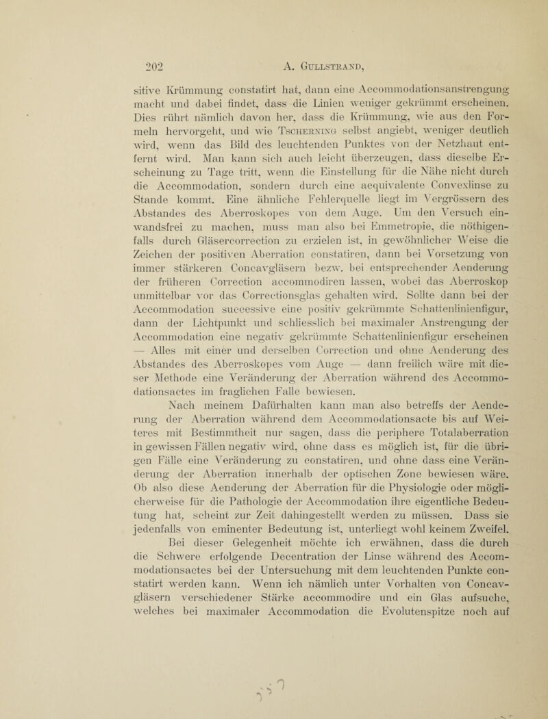 sitive Krümmung eonstatirt hat, dann eine Accommodationsanstrengung macht und dabei findet, dass die Linien weniger gekrümmt erscheinen. Dies rührt nämlich davon her, dass die Krümmung, wie aus den For¬ meln hervorgeht, und wie Tscherninö selbst angiebt, weniger deutlich wird, wenn das Bild des leuchtenden Punktes von der Netzhaut ent¬ fernt wird. Man kann sich auch leicht überzeugen, dass dieselbe Er¬ scheinung zu Tage tritt, wenn die Einstellung für die Nähe nicht durch die Accommodation, sondern durch eine aequivalente Convexlinse zu Stande kommt. Eine ähnliche Fehlerquelle liegt im Vergrössern des Abstandes des Aberroskopes von dem Auge. Um den Versuch ein¬ wandsfrei zu machen, muss man also bei Emmetropie, die nöthigen- falls durch Gläsercorrection zu erzielen ist, in gewöhnlicher Weise die Zeichen der positiven Aberration constatiren, dann bei Vorsetzung von immer stärkeren Concavgläsern bezw. bei entsprechender Aenderung der früheren Correction accommodiren lassen, wobei das Aberroskop unmittelbar vor das Correctionsglas gehalten wird. Sollte dann bei der Accommodation successive eine positiv gekrümmte Schattenlinienfigur, dann der Lichtpunkt und schliesslich bei maximaler Anstrengung der Accommodation eine negativ gekrümmte Schattenlinienfigur erscheinen — Alles mit einer und derselben Correction und ohne Aenderung des Abstandes des Aberroskopes vom Auge — dann freilich wäre mit die¬ ser Methode eine Veränderung der Aberration während des Accommo- dationsactes im fraglichen Falle bewiesen. Nach meinem Dafürhalten kann man also betreffs der Aende¬ rung der Aberration während dem Accommodationsacte bis auf Wei¬ teres mit Bestimmtheit nur sagen, dass die periphere Totalaberration in gewissen Fällen negativ wird, ohne dass es möglich ist, für die übri¬ gen Fälle eine Veränderung zu constatiren, und ohne dass eine Verän¬ derung der Aberration innerhalb der optischen Zone bewiesen wäre. Ob also diese Aenderung der Aberration für die Phvsiologie oder mögli- cherweise für die Pathologie der Accommodation ihre eigentliche Bedeu¬ tung hat, scheint zur Zeit dahingestellt werden zu müssen. Dass sie jedenfalls von eminenter Bedeutung ist, unterliegt wohl keinem Zweifel. Bei dieser Gelegenheit möchte ich erwähnen, dass die durch die Schwmre erfolgende Decentration der Linse während des Accom- modationsactes bei der Untersuchung mit dem leuchtenden Punkte con- statirt werden kann. Wenn ich nämlich unter Vorhalten von Concav¬ gläsern verschiedener Stärke accommodire und ein Glas aufsuche, welches bei maximaler Accommodation die Evolutenspitze noch auf