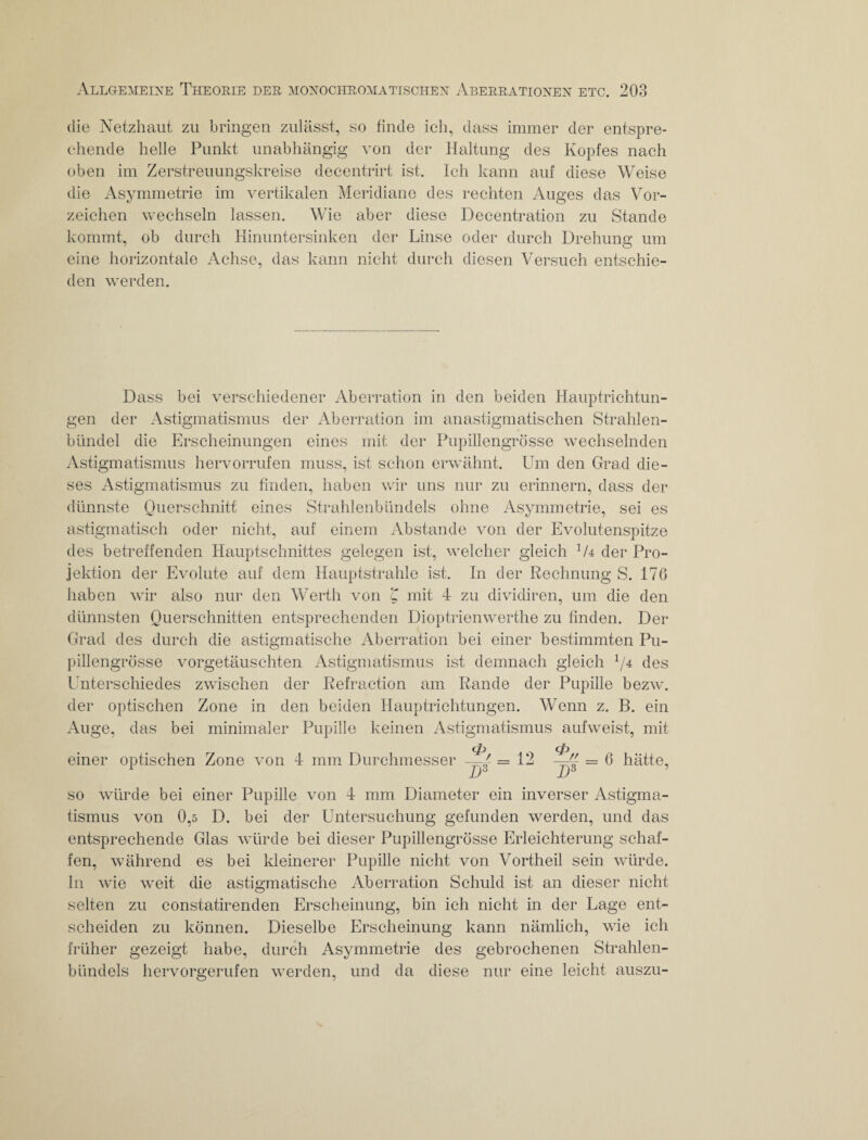 die Netzhaut zu bringen zulässt, so finde ich, dass immer der entspre¬ chende helle Punkt unabhängig von der Haltung des Kopfes nach oben im Zerstreuungskreise decentrirt ist. Ich kann auf diese Weise die Asymmetrie im vertikalen Meridiane des rechten Auges das Vor¬ zeichen wechseln lassen. Wie aber diese Decentration zu Stande kommt, ob durch Hinuntersinken der Linse oder durch Drehung um eine horizontale Achse, das kann nicht durch diesen Versuch entschie¬ den werden. Dass bei verschiedener Aberration in den beiden Hauptrichtun¬ gen der Astigmatismus der Aberration im an astigmatischen Strahlen¬ bündel die Erscheinungen eines mit der Pupillengrösse wechselnden Astigmatismus hervorrufen muss, ist schon erwähnt. Um den Grad die¬ ses Astigmatismus zu finden, haben wir uns nur zu erinnern, dass der dünnste Querschnitt eines Strahlenbündels ohne Asymmetrie, sei es astigmatisch oder nicht, auf einem Abstande von der Evolutenspitze des betreffenden Hauptschnittes gelegen ist, welcher gleich der Pro¬ jektion der Evolute auf dem Hauptstrahle ist. In der Rechnung S. 176 haben wir also nur den Werth von 'C mit 4 zu dividiren, um die den dünnsten Querschnitten entsprechenden Dioptrienwerthe zu finden. Der Grad des durch die astigmatische Aberration bei einer bestimmten Pu¬ pillengrösse vorgetäuschten Astigmatismus ist demnach gleich 1/4 des Unterschiedes zwischen der Refraction am Rande der Pupille bezw. der optischen Zone in den beiden Hauptrichtungen. Wenn z. B. ein Auge, das bei minimaler Pupille keinen Astigmatismus aufweist, mit tp cp einer optischen Zone von 4 mm Durchmesser = 12 —£ = 6 hätte, Dö D6 so würde bei einer Pupille von 4 mm Diameter ein inverser Astigma¬ tismus von 0,5 D. bei der Untersuchung gefunden werden, und das entsprechende Glas würde bei dieser Pupillengrösse Erleichterung schaf¬ fen, während es bei kleinerer Pupille nicht von Vortheil sein würde. In wie weit die astigmatische Aberration Schuld ist an dieser nicht selten zu constatirenden Erscheinung, bin ich nicht in der Lage ent¬ scheiden zu können. Dieselbe Erscheinung kann nämlich, wie ich früher gezeigt habe, durch Asymmetrie des gebrochenen Strahlen¬ bündels hervorgerufen werden, und da diese nur eine leicht auszu-