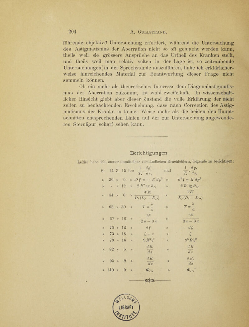 führende objektivö Untersuchung erfordert, während die Untersuchung des Astigmatismus der Aberration nicht so oft gemacht werden kann, theils weil sie grössere Ansprüche an das Urtheil des Kranken stellt, und theils weil man relativ selten in der Lage ist, so zeitraubende Untersuchungen'in der Sprechstunde auszuführen, habe ich erklärlicher¬ weise hinreichendes Material zur Beantwortung dieser Frage nicht sammeln können. Ob ein mehr als theoretisches Interesse dem Diagonalastigmatis¬ mus der Aberration zukommt, ist wohl zweifelhaft. In wissenschaft¬ licher Hinsicht giebt aber dieser Zustand die volle Erklärung der nicht selten zu beobachtenden Erscheinung, dass nach Correction des Ästig- % matismus der Kranke in keiner Weise mehr als die beiden den Haupt¬ schnitten entsprechenden Linien auf der zur Untersuchung angewende¬ ten Sternfigur scharf sehen kann. Berichtigun gen. Leider habe ich, ausser unmittelbar verständlichen Druchfehlern, folgende zu berichtigen: 14 Z. 15 lies 1 dQ ZV* ds. statt 1 dQ, T, ' ds, 39 » 9 » cV- 'S = - B'dp2 » d2'S = B'dp2 » » 12 » 2 B tg » 2 B' tg i)„ 44 » 6 WK » VK b, {D, - D„) D,(D, - D„) 65 » 30 » 7 ■-» a » T =- a 67 » 16 » 331 » ?31 2 u — 3 iv 3 — 3 iv 70 » 12 » d'S » dl 73 » 18 » ’C- Z » l 79 » 16 » 9 J23£“ » 9 3n's2 82 » 5 dBt ds » dB ds 95 » 2 dBt ds dB, ds 140 » 9 <b„, > LIBRARY Ä-v.-AV