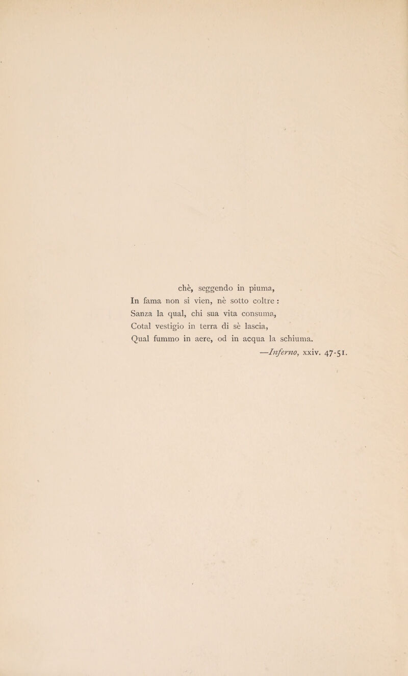 che, seggendo in piuma, In fama non si vien, ne sotto coltre : Sauza la qual, chi sua vita consuma, Cotal vestigio in terra di se lascia, Qual fummo in aere, od in acqua la schiuma. —Inferno, xxiv. 47-51.