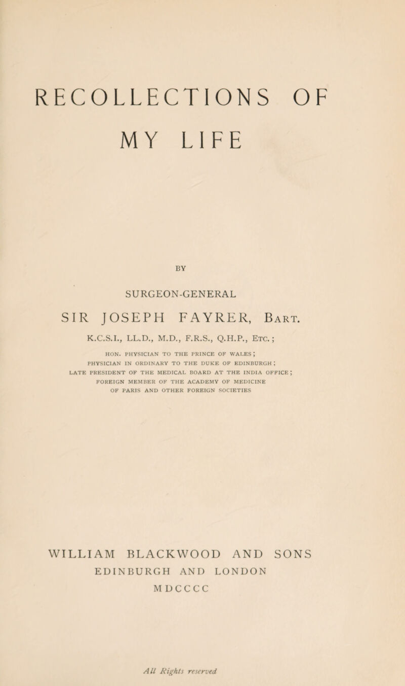 MY LIFE BY SURGEON-GENERAL SIR JOSEPH FAYRER, Bart. K.C.S.I., LL.D., M.D., F.R.S., Q.H.P., Etc.; HON. PHYSICIAN TO THE PRINCE OF WALES PHYSICIAN IN ORDINARY TO THE DUKE OF EDINBURGH ; LATE PRESIDENT OF THE MEDICAL BOARD AT THE INDIA OFFICE ; FOREIGN MEMBER OF THE ACADEMY OF MEDICINE OF PARIS AND OTHER FOREIGN SOCIETIES WILLIAM BLACKWOOD AND SONS EDINBURGH AND LONDON MDCCCC All Rights reserved