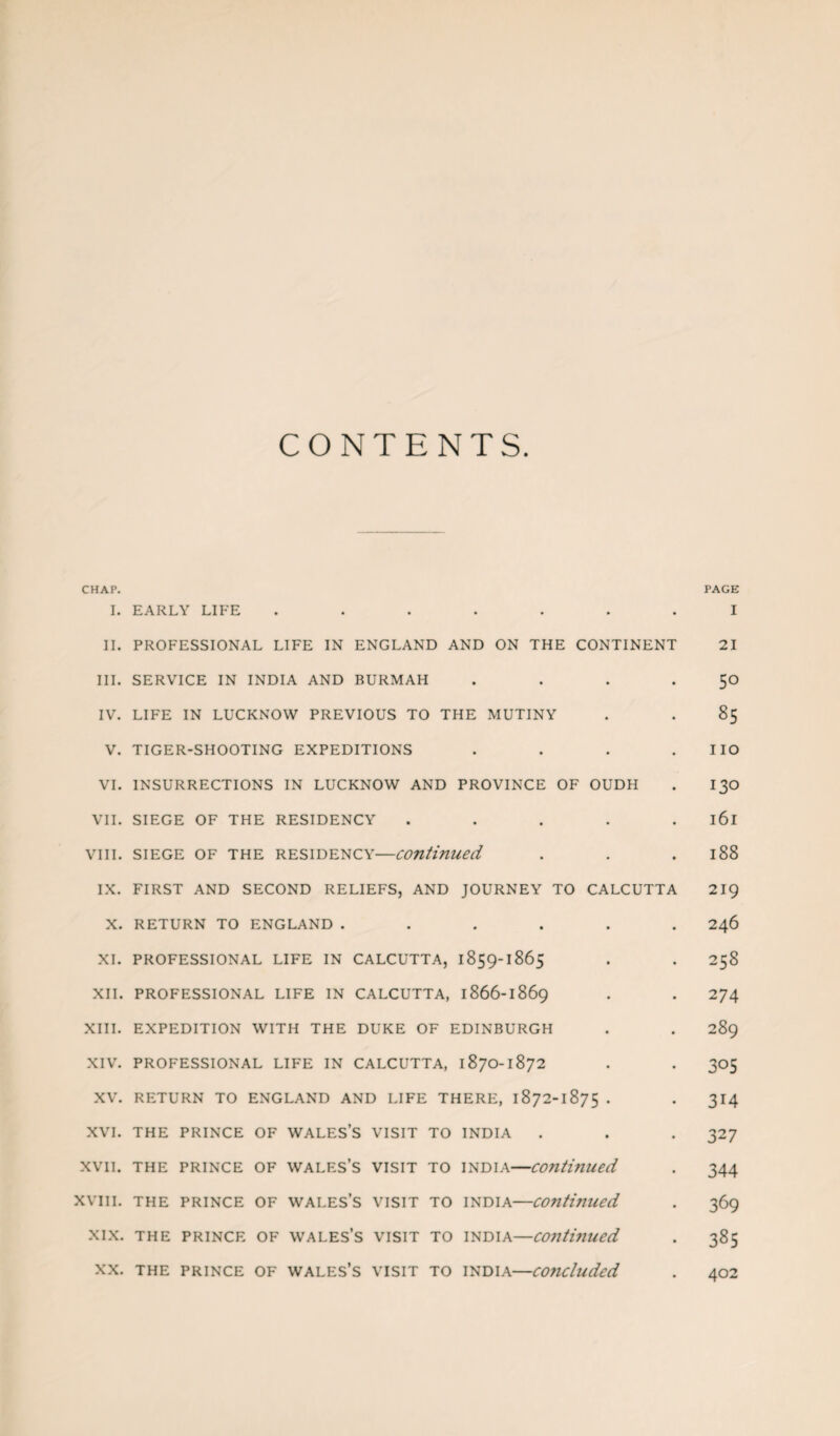 CONTENTS. CHAP. PAGE I. EARLY LIFE ....... I II. PROFESSIONAL LIFE IN ENGLAND AND ON THE CONTINENT 21 III. SERVICE IN INDIA AND BURMAH . . . . 50 IV. LIFE IN LUCKNOW PREVIOUS TO THE MUTINY . . 85 V. TIGER-SHOOTING EXPEDITIONS . . . . IIO VI. INSURRECTIONS IN LUCKNOW AND PROVINCE OF OUDH . I30 VII. SIEGE OF THE RESIDENCY ..... l6l viii. siege of the residency—continued . . .188 IX. FIRST AND SECOND RELIEFS, AND JOURNEY TO CALCUTTA 219 X. RETURN TO ENGLAND ...... 246 XI. PROFESSIONAL LIFE IN CALCUTTA, 1859-1865 . . 258 XII. PROFESSIONAL LIFE IN CALCUTTA, 1866-1869 . . 274 XIII. EXPEDITION WITH THE DUKE OF EDINBURGH . . 289 XIV. PROFESSIONAL LIFE IN CALCUTTA, 1870-1872 . . 305 XV. RETURN TO ENGLAND AND LIFE THERE, 1872-1875 . . 314 XVI. THE PRINCE OF WALES’S VISIT TO INDIA . . . 327 xvii. the prince of Wales’s visit to India—continued . 344 xvm. the prince of Wales’s visit to India—continued . 369 xix. the prince of Wales’s visit to India—continued . 385 xx. the prince of Wales’s visit to India—concluded . 402