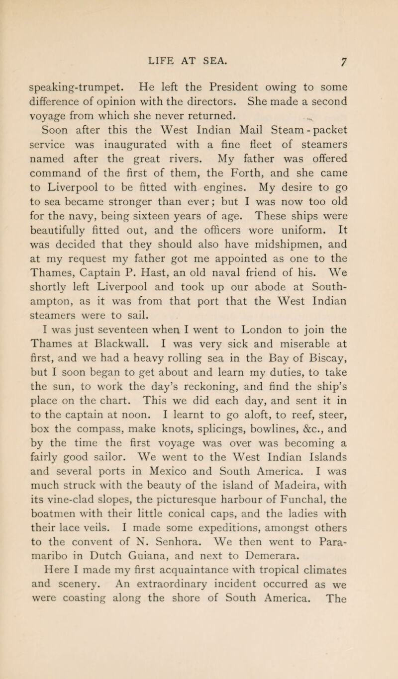 speaking-trumpet. He left the President owing to some difference of opinion with the directors. She made a second voyage from which she never returned. Soon after this the West Indian Mail Steam - packet service was inaugurated with a fine fleet of steamers named after the great rivers. My father was offered command of the first of them, the Forth, and she came to Liverpool to be fitted with engines. My desire to go to sea became stronger than ever; but I was now too old for the navy, being sixteen years of age. These ships were beautifully fitted out, and the officers wore uniform. It was decided that they should also have midshipmen, and at my request my father got me appointed as one to the Thames, Captain P. Hast, an old naval friend of his. We shortly left Liverpool and took up our abode at South¬ ampton, as it was from that port that the West Indian steamers were to sail. I was just seventeen when I went to London to join the Thames at Blackwall. I was very sick and miserable at first, and we had a heavy rolling sea in the Bay of Biscay, but I soon began to get about and learn my duties, to take the sun, to work the day’s reckoning, and find the ship’s place on the chart. This we did each day, and sent it in to the captain at noon. I learnt to go aloft, to reef, steer, box the compass, make knots, splicings, bowlines, &c., and by the time the first voyage was over was becoming a fairly good sailor. We went to the West Indian Islands and several ports in Mexico and South America. I was much struck with the beauty of the island of Madeira, with its vine-clad slopes, the picturesque harbour of Funchal, the boatmen with their little conical caps, and the ladies with their lace veils. I made some expeditions, amongst others to the convent of N. Senhora. We then went to Para¬ maribo in Dutch Guiana, and next to Demerara. Here I made my first acquaintance with tropical climates and scenery. An extraordinary incident occurred as we were coasting along the shore of South America. The