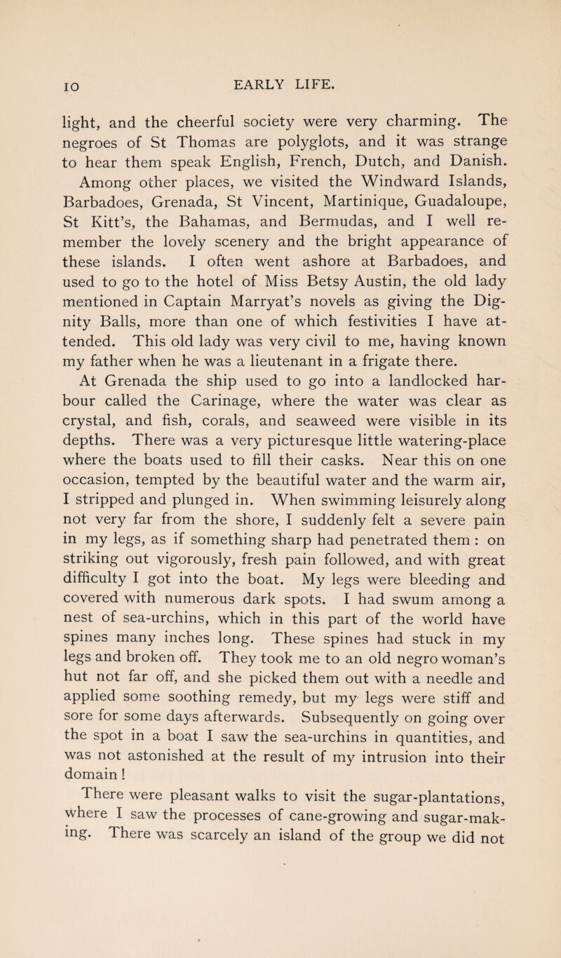 light, and the cheerful society were very charming. The negroes of St Thomas are polyglots, and it was strange to hear them speak English, French, Dutch, and Danish. Among other places, we visited the Windward Islands, Barbadoes, Grenada, St Vincent, Martinique, Guadaloupe, St Kitt’s, the Bahamas, and Bermudas, and I well re¬ member the lovely scenery and the bright appearance of these islands. I often went ashore at Barbadoes, and used to go to the hotel of Miss Betsy Austin, the old lady mentioned in Captain Marryat’s novels as giving the Dig¬ nity Balls, more than one of which festivities I have at¬ tended. This old lady was very civil to me, having known my father when he was a lieutenant in a frigate there. At Grenada the ship used to go into a landlocked har¬ bour called the Carinage, where the water was clear as crystal, and fish, corals, and seaweed were visible in its depths. There was a very picturesque little watering-place where the boats used to fill their casks. Near this on one occasion, tempted by the beautiful water and the warm air, I stripped and plunged in. When swimming leisurely along not very far from the shore, I suddenly felt a severe pain in my legs, as if something sharp had penetrated them : on striking out vigorously, fresh pain followed, and with great difficulty I got into the boat. My legs were bleeding and covered with numerous dark spots. I had swum among a nest of sea-urchins, which in this part of the world have spines many inches long. These spines had stuck in my legs and broken off. They took me to an old negro woman’s hut not far off, and she picked them out with a needle and applied some soothing remedy, but my legs were stiff and sore for some days afterwards. Subsequently on going over the spot in a boat I saw the sea-urchins in quantities, and was not astonished at the result of my intrusion into their domain! There were pleasant walks to visit the sugar-plantations, where I saw the processes of cane-growing and sugar-mak- ing. There was scarcely an island of the group we did not