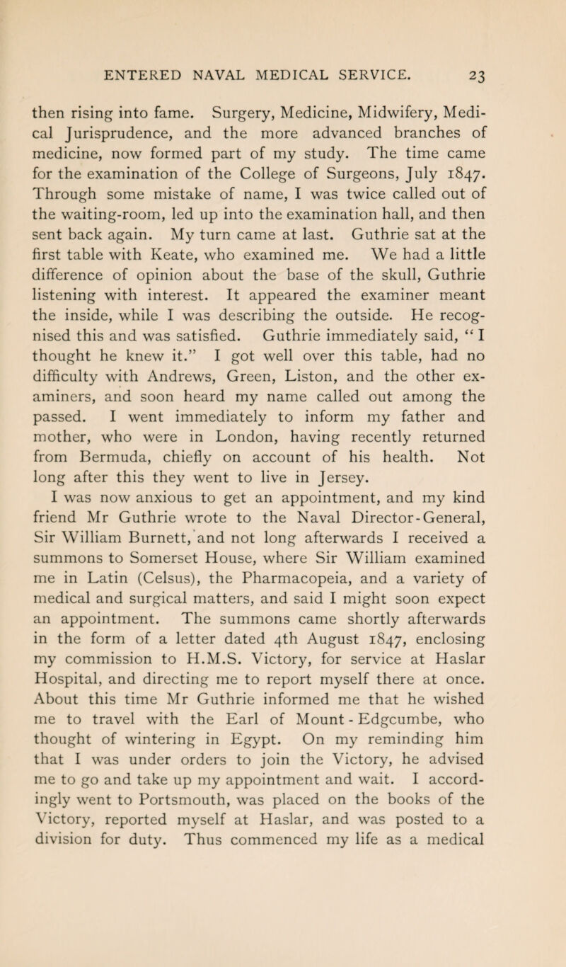 then rising into fame. Surgery, Medicine, Midwifery, Medi¬ cal Jurisprudence, and the more advanced branches of medicine, now formed part of my study. The time came for the examination of the College of Surgeons, July 1847. Through some mistake of name, I was twice called out of the waiting-room, led up into the examination hall, and then sent back again. My turn came at last. Guthrie sat at the first table with Keate, who examined me. We had a little difference of opinion about the base of the skull, Guthrie listening with interest. It appeared the examiner meant the inside, while I was describing the outside. He recog¬ nised this and was satisfied. Guthrie immediately said, “ I thought he knew it.” I got well over this table, had no difficulty with Andrews, Green, Liston, and the other ex¬ aminers, and soon heard my name called out among the passed. I went immediately to inform my father and mother, who were in London, having recently returned from Bermuda, chiefly on account of his health. Not long after this they went to live in Jersey. I was now anxious to get an appointment, and my kind friend Mr Guthrie wrote to the Naval Director-General, Sir William Burnett, and not long afterwards I received a summons to Somerset House, where Sir William examined me in Latin (Celsus), the Pharmacopeia, and a variety of medical and surgical matters, and said I might soon expect an appointment. The summons came shortly afterwards in the form of a letter dated 4th August 1847, enclosing my commission to H.M.S. Victory, for service at Haslar Hospital, and directing me to report myself there at once. About this time Mr Guthrie informed me that he wished me to travel with the Earl of Mount - Edgcumbe, who thought of wintering in Egypt. On my reminding him that I was under orders to join the Victory, he advised me to go and take up my appointment and wait. I accord¬ ingly went to Portsmouth, was placed on the books of the Victory, reported myself at Haslar, and was posted to a division for duty. Thus commenced my life as a medical