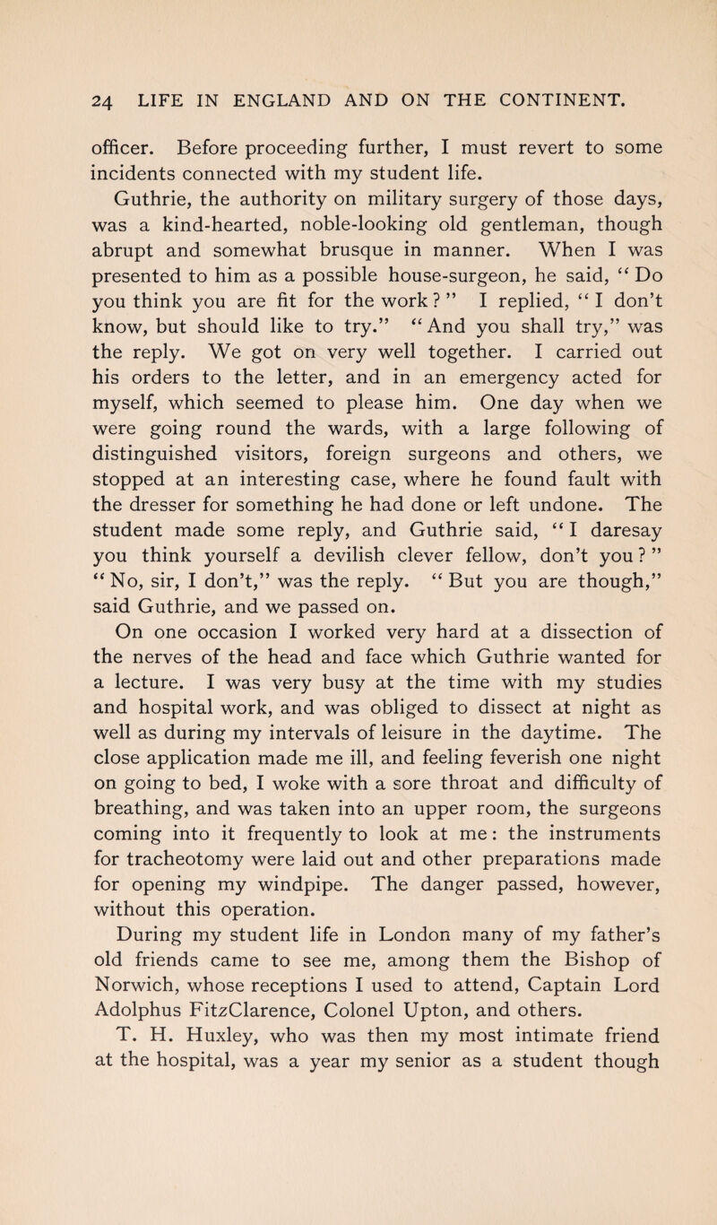 officer. Before proceeding further, I must revert to some incidents connected with my student life. Guthrie, the authority on military surgery of those days, was a kind-hearted, noble-looking old gentleman, though abrupt and somewhat brusque in manner. When I was presented to him as a possible house-surgeon, he said, “ Do you think you are fit for the work ? ” I replied, “I don’t know, but should like to try.” “And you shall try,” was the reply. We got on very well together. I carried out his orders to the letter, and in an emergency acted for myself, which seemed to please him. One day when we were going round the wards, with a large following of distinguished visitors, foreign surgeons and others, we stopped at an interesting case, where he found fault with the dresser for something he had done or left undone. The student made some reply, and Guthrie said, “ I daresay you think yourself a devilish clever fellow, don’t you ? ” “No, sir, I don’t,” was the reply. “But you are though,” said Guthrie, and we passed on. On one occasion I worked very hard at a dissection of the nerves of the head and face which Guthrie wanted for a lecture. I was very busy at the time with my studies and hospital work, and was obliged to dissect at night as well as during my intervals of leisure in the daytime. The close application made me ill, and feeling feverish one night on going to bed, I woke with a sore throat and difficulty of breathing, and was taken into an upper room, the surgeons coming into it frequently to look at me: the instruments for tracheotomy were laid out and other preparations made for opening my windpipe. The danger passed, however, without this operation. During my student life in London many of my father’s old friends came to see me, among them the Bishop of Norwich, whose receptions I used to attend, Captain Lord Adolphus FitzClarence, Colonel Upton, and others. T. H. Huxley, who was then my most intimate friend at the hospital, was a year my senior as a student though