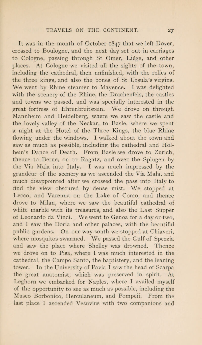 It was in the month of October 1847 that we left Dover, crossed to Boulogne, and the next day set out in carriages to Cologne, passing through St Omer, Li6ge, and other places. At Cologne we visited all the sights of the town, including the cathedral, then unfinished, with the relics of the three kings, and also the bones of St Ursula’s virgins. We went by Rhine steamer to Mayence. I was delighted with the scenery of the Rhine, the Drachenfels, the castles and towns we passed, and was specially interested in the great fortress of Ehrenbreitstein. We drove on through Mannheim and Heidelberg, where we saw the castle and the lovely valley of the Neckar, to Basle, where we spent a night at the Hotel of the Three Kings, the blue Rhine flowing under the windows. I walked about the town and saw as much as possible, including the cathedral and Hol¬ bein’s Dance of Death. From Basle we drove to Zurich, thence to Berne, on to Ragatz, and over the Spltigen by the Via Mala into Italy. I was much impressed by the grandeur of the scenery as we ascended the Via Mala, and much disappointed after we crossed the pass into Italy to find the view obscured by dense mist. We stopped at Lecco, and Varenna on the Lake of Como, and thence drove to Milan, where we saw the beautiful cathedral of white marble with its treasures, and also the Last Supper of Leonardo da Vinci. We went to Genoa for a day or two, and I saw the Doria and other palaces, with the beautiful public gardens. On our way south we stopped at Chiaveri, where mosquitos swarmed. We passed the Gulf of Spezzia and saw the place where Shelley was drowned. Thence we drove on to Pisa, where I was much interested in the cathedral, the Campo Santo, the baptistery, and the leaning tower. In the University of Pavia I saw the head of Scarpa the great anatomist, which was preserved in spirit. At Leghorn we embarked for Naples, where I availed myself of the opportunity to see as much as possible, including the Museo Borbonico, Herculaneum, and Pompeii. From the last place I ascended Vesuvius with two companions and