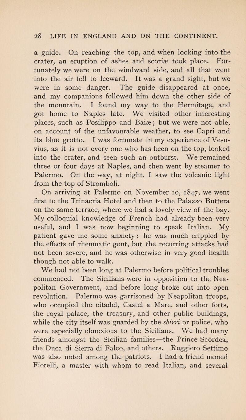 a guide. On reaching the top, and when looking into the crater, an eruption of ashes and scoriae took place. For¬ tunately we were on the windward side, and all that went into the air fell to leeward. It was a grand sight, but we were in some danger. The guide disappeared at once, and my companions followed him down the other side of the mountain. I found my way to the Hermitage, and got home to Naples late. We visited other interesting places, such as Posilippo and Baise; but we were not able, on account of the unfavourable weather, to see Capri and its blue grotto. I was fortunate in my experience of Vesu¬ vius, as it is not every one who has been on the top, looked into the crater, and seen such an outburst. We remained three or four days at Naples, and then went by steamer to Palermo. On the way, at night, I saw the volcanic light from the top of Stromboli. On arriving at Palermo on November io, 1847, we went first to the Trinacria Hotel and then to the Palazzo Buttera on the same terrace, where we had a lovely view of the bay. My colloquial knowledge of French had already been very useful, and I was now beginning to speak Italian. My patient gave me some anxiety: he was much crippled by the effects of rheumatic gout, but the recurring attacks had not been severe, and he was otherwise in very good health though not able to walk. We had not been long at Palermo before political troubles commenced. The Sicilians were in opposition to the Nea¬ politan Government, and before long broke out into open revolution. Palermo was garrisoned by Neapolitan troops, who occupied the citadel, Castel a Mare, and other forts, the royal palace, the treasury, and other public buildings, while the city itself was guarded by the sbirri or police, who were especially obnoxious to the Sicilians. We had many friends amongst the Sicilian families—the Prince Scordea, the Duca di Sierra di Falco, and others. Ruggiero Settimo was also noted among the patriots. I had a friend named Fiorelli, a master with whom to read Italian, and several