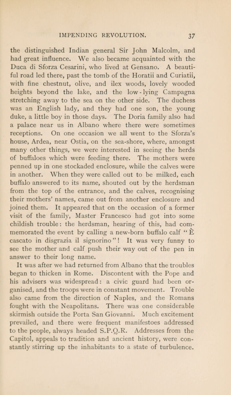 the distinguished Indian general Sir John Malcolm, and had great influence. We also became acquainted with the Duca di Sforza Cesarini, who lived at Gensano. A beauti¬ ful road led there, past the tomb of the Horatii and Curiatii, with fine chestnut, olive, and ilex woods, lovely wooded heights beyond the lake, and the low - lying Campagna stretching away to the sea on the other side. The duchess was an English lady, and they had one son, the young duke, a little boy in those days. The Doria family also had a palace near us in Albano where there were sometimes receptions. On one occasion we all went to the Sforza’s house, Ardea, near Ostia, on the sea-shore, where, amongst many other things, we were interested in seeing the herds of buffaloes which were feeding there. The mothers were penned up in one stockaded enclosure, while the calves were in another. When they were called out to be milked, each buffalo answered to its name, shouted out by the herdsman from the top of the entrance, and the calves, recognising their mothers’ names, came out from another enclosure and joined them. It appeared that on the occasion of a former visit of the family, Master Francesco had got into some childish trouble: the herdsman, hearing of this, had com¬ memorated the event by calling a new-born buffalo calf “ E cascato in disgrazia il signorino ” ! It was very funny to see the mother and calf push their way out of the pen in answer to their long name. It was after we had returned from Albano that the troubles began to thicken in Rome. Discontent with the Pope and his advisers was widespread : a civic guard had been or¬ ganised, and the troops were in constant movement. Trouble also came from the direction of Naples, and the Romans fought with the Neapolitans. There was one considerable skirmish outside the Porta San Giovanni. Much excitement prevailed, and there were frequent manifestoes addressed to the people, always headed S.P.Q.R. Addresses from the Capitol, appeals to tradition and ancient history, were con¬ stantly stirring up the inhabitants to a state of turbulence.