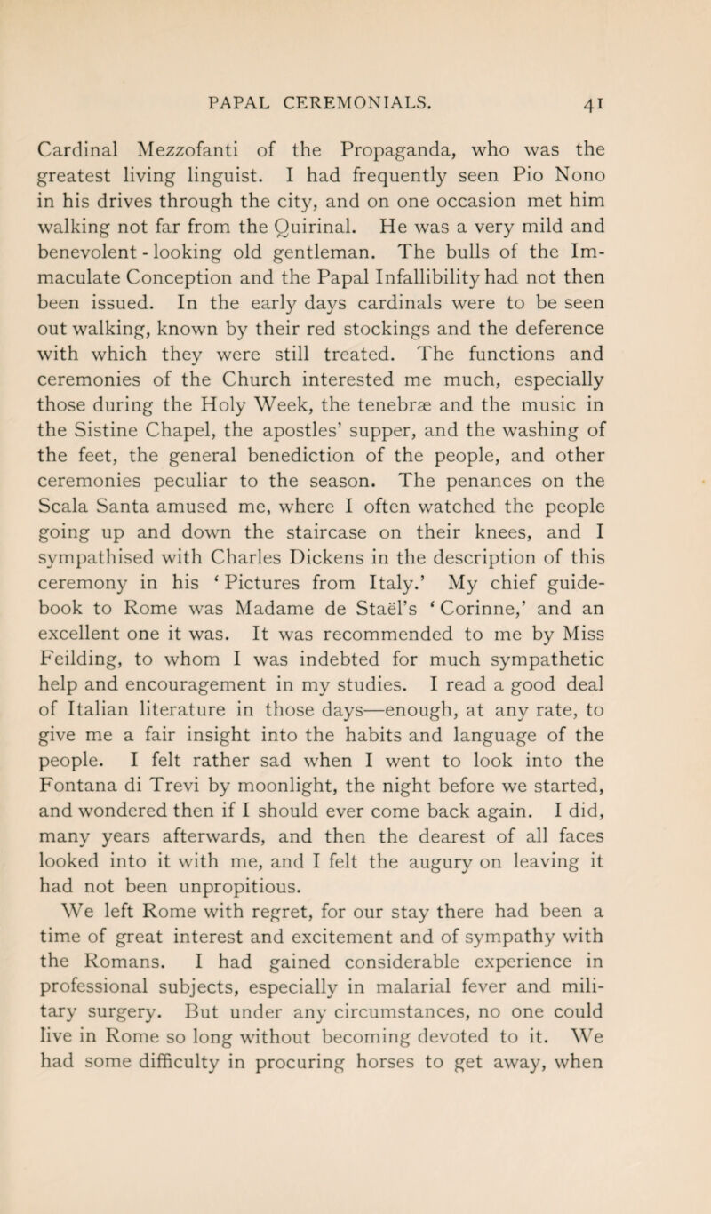 Cardinal Mezzofanti of the Propaganda, who was the greatest living linguist. I had frequently seen Pio Nono in his drives through the city, and on one occasion met him walking not far from the Ouirinal. He was a very mild and benevolent - looking old gentleman. The bulls of the Im¬ maculate Conception and the Papal Infallibility had not then been issued. In the early days cardinals were to be seen out walking, known by their red stockings and the deference with which they were still treated. The functions and ceremonies of the Church interested me much, especially those during the Holy Week, the tenebrae and the music in the Sistine Chapel, the apostles’ supper, and the washing of the feet, the general benediction of the people, and other ceremonies peculiar to the season. The penances on the Scala Santa amused me, where I often watched the people going up and down the staircase on their knees, and I sympathised with Charles Dickens in the description of this ceremony in his ‘ Pictures from Italy.’ My chief guide¬ book to Rome was Madame de Stael’s ‘ Corinne,’ and an excellent one it was. It was recommended to me by Miss Feilding, to whom I was indebted for much sympathetic help and encouragement in my studies. I read a good deal of Italian literature in those days—enough, at any rate, to give me a fair insight into the habits and language of the people. I felt rather sad when I went to look into the Fontana di Trevi by moonlight, the night before we started, and wondered then if I should ever come back again. I did, many years afterwards, and then the dearest of all faces looked into it with me, and I felt the augury on leaving it had not been unpropitious. We left Rome with regret, for our stay there had been a time of great interest and excitement and of sympathy with the Romans. I had gained considerable experience in professional subjects, especially in malarial fever and mili¬ tary surgery. But under any circumstances, no one could live in Rome so long without becoming devoted to it. We had some difficulty in procuring horses to get away, when