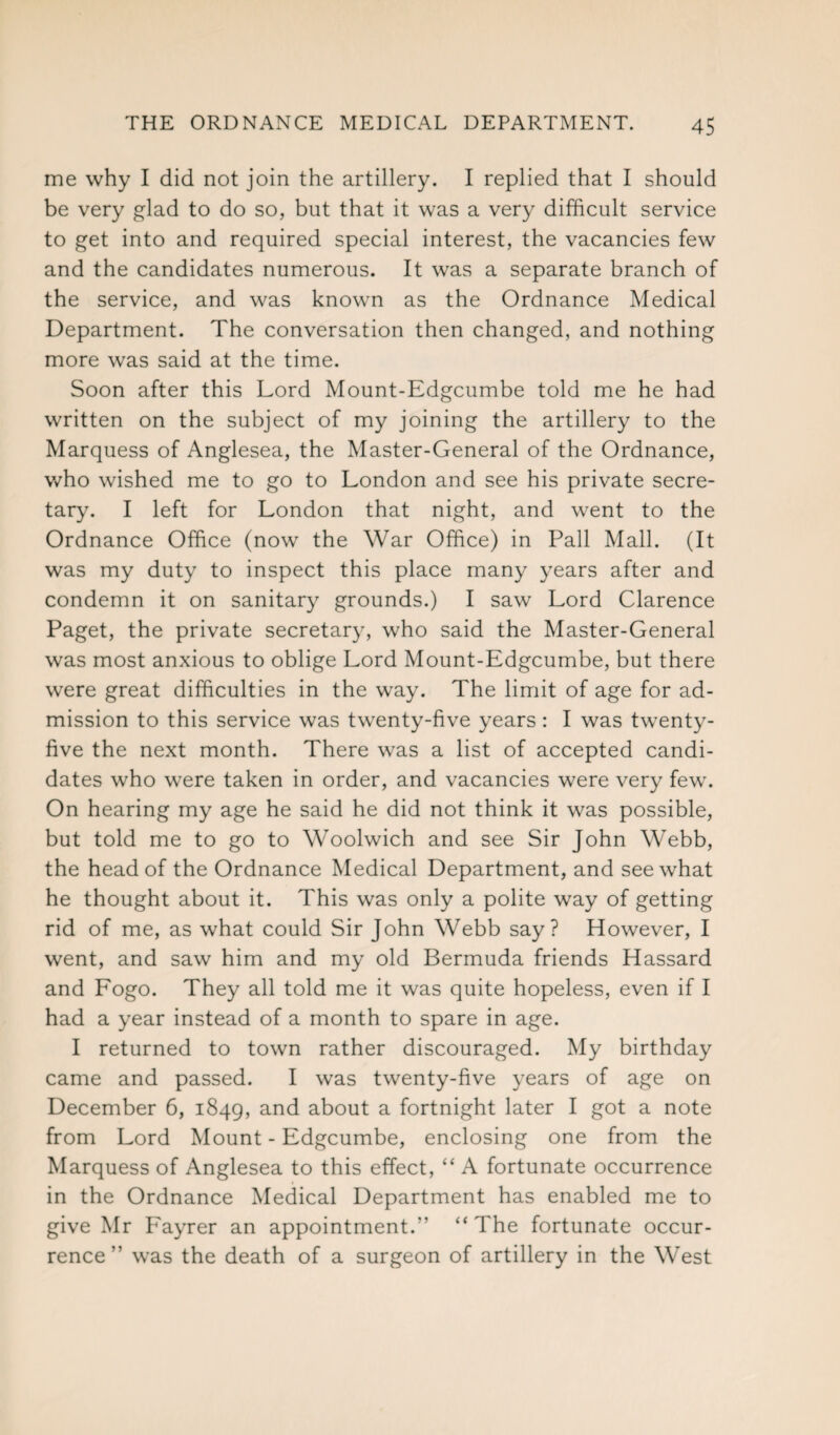 me why I did not join the artillery. I replied that I should be very glad to do so, but that it was a very difficult service to get into and required special interest, the vacancies few and the candidates numerous. It was a separate branch of the service, and was known as the Ordnance Medical Department. The conversation then changed, and nothing more was said at the time. Soon after this Lord Mount-Edgcumbe told me he had written on the subject of my joining the artillery to the Marquess of Anglesea, the Master-General of the Ordnance, who wished me to go to London and see his private secre¬ tary. I left for London that night, and went to the Ordnance Office (now the War Office) in Pall Mall. (It was my duty to inspect this place many years after and condemn it on sanitary grounds.) I saw Lord Clarence Paget, the private secretary, who said the Master-General was most anxious to oblige Lord Mount-Edgcumbe, but there were great difficulties in the way. The limit of age for ad¬ mission to this service was twenty-five years: I was twenty- five the next month. There was a list of accepted candi¬ dates who were taken in order, and vacancies were very few. On hearing my age he said he did not think it was possible, but told me to go to Woolwich and see Sir John Webb, the head of the Ordnance Medical Department, and see what he thought about it. This was only a polite way of getting rid of me, as what could Sir John Webb say? However, I went, and saw him and my old Bermuda friends Hassard and Fogo. They all told me it was quite hopeless, even if I had a year instead of a month to spare in age. I returned to town rather discouraged. My birthday came and passed. I was twenty-five years of age on December 6, 1849, and about a fortnight later I got a note from Lord Mount-Edgcumbe, enclosing one from the Marquess of Anglesea to this effect, “ A fortunate occurrence in the Ordnance Medical Department has enabled me to give Mr P'ayrer an appointment.” “The fortunate occur¬ rence” was the death of a surgeon of artillery in the West