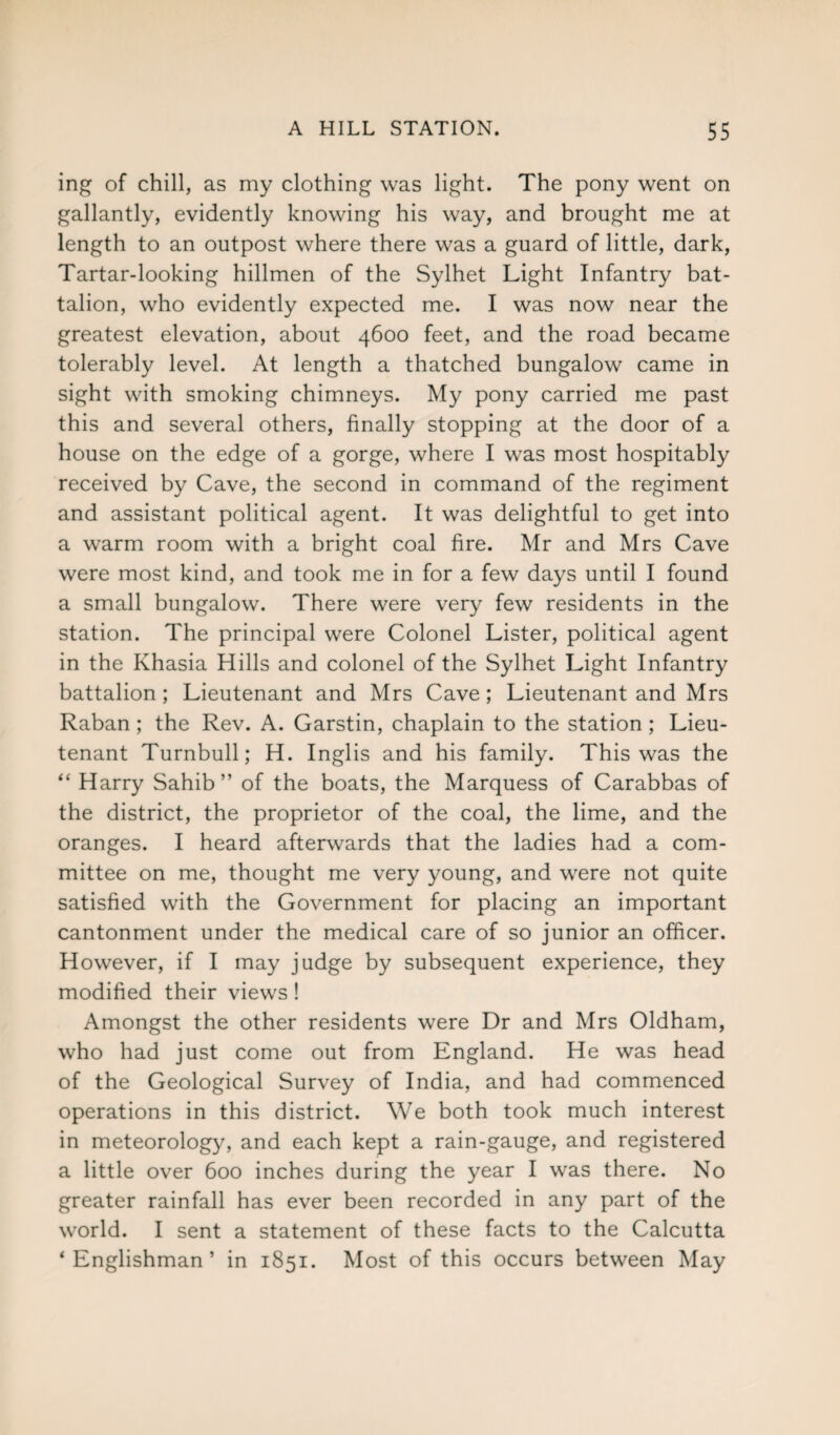 ing of chill, as my clothing was light. The pony went on gallantly, evidently knowing his way, and brought me at length to an outpost where there was a guard of little, dark, Tartar-looking hillmen of the Sylhet Light Infantry bat¬ talion, who evidently expected me. I was now near the greatest elevation, about 4600 feet, and the road became tolerably level. At length a thatched bungalow came in sight with smoking chimneys. My pony carried me past this and several others, finally stopping at the door of a house on the edge of a gorge, where I was most hospitably received by Cave, the second in command of the regiment and assistant political agent. It was delightful to get into a warm room with a bright coal fire. Mr and Mrs Cave were most kind, and took me in for a few days until I found a small bungalow. There were very few residents in the station. The principal were Colonel Lister, political agent in the Khasia Hills and colonel of the Sylhet Light Infantry battalion; Lieutenant and Mrs Cave; Lieutenant and Mrs Raban; the Rev. A. Garstin, chaplain to the station; Lieu¬ tenant Turnbull; H. Inglis and his family. This was the “ Harry Sahib” of the boats, the Marquess of Carabbas of the district, the proprietor of the coal, the lime, and the oranges. I heard afterwards that the ladies had a com¬ mittee on me, thought me very young, and were not quite satisfied with the Government for placing an important cantonment under the medical care of so junior an officer. However, if I may judge by subsequent experience, they modified their views! Amongst the other residents were Dr and Mrs Oldham, who had just come out from England. He was head of the Geological Survey of India, and had commenced operations in this district. We both took much interest in meteorology, and each kept a rain-gauge, and registered a little over 600 inches during the year I was there. No greater rainfall has ever been recorded in any part of the world. I sent a statement of these facts to the Calcutta ‘Englishman’ in 1851. Most of this occurs between May