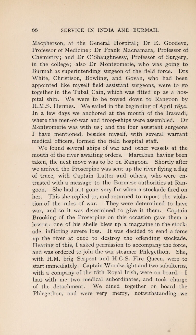 Macpherson, at the General Hospital; Dr E. Goodeve, Professor of Medicine; Dr Frank Macnamara, Professor of Chemistry; and Dr O’Shaughnessy, Professor of Surgery, in the college; also Dr Montgomerie, who was going to Burmah as superintending surgeon of the field force. Drs White, Christison, Bowling, and Govan, who had been appointed like myself field assistant surgeons, were to go together in the Tubal Cain, which was fitted up as a hos¬ pital ship. We were to be towed down to Rangoon by H.M.S. Hermes. We sailed in the beginning of April 1852. In a few days we anchored at the mouth of the Irawadi, where the men-of-war and troop-ships were assembled. Dr Montgomerie was with us; and the four assistant surgeons I have mentioned, besides myself, with several warrant medical officers, formed the field hospital staff. We found several ships of war and other vessels at the mouth of the river awaiting orders. Martaban having been taken, the next move was to be on Rangoon. Shortly after we arrived the Proserpine was sent up the river flying a flag of truce, with Captain Latter and others, who were en¬ trusted with a message to the Burmese authorities at Ran¬ goon. She had not gone very far when a stockade fired on her. This she replied to, and returned to report the viola¬ tion of the rules of war. They were determined to have war, and so it was determined to give it them. Captain Brooking of the Proserpine on this occasion gave them a lesson: one of his shells blew up a magazine in the stock¬ ade, inflicting severe loss. It was decided to send a force up the river at once to destroy the offending stockade. Hearing of this, I asked permission to accompany the force, and was ordered to join the war steamer Phlegethon. She, with H.M. brig Serpent and H.C.S. Fire Queen, were to start immediately. Captain Woodwright and two subalterns, with a company of the 18th Royal Irish, were on board. I had with me two medical subordinates, and took charge of the detachment. We dined together on board the Phlegethon, and were very merry, notwithstanding we
