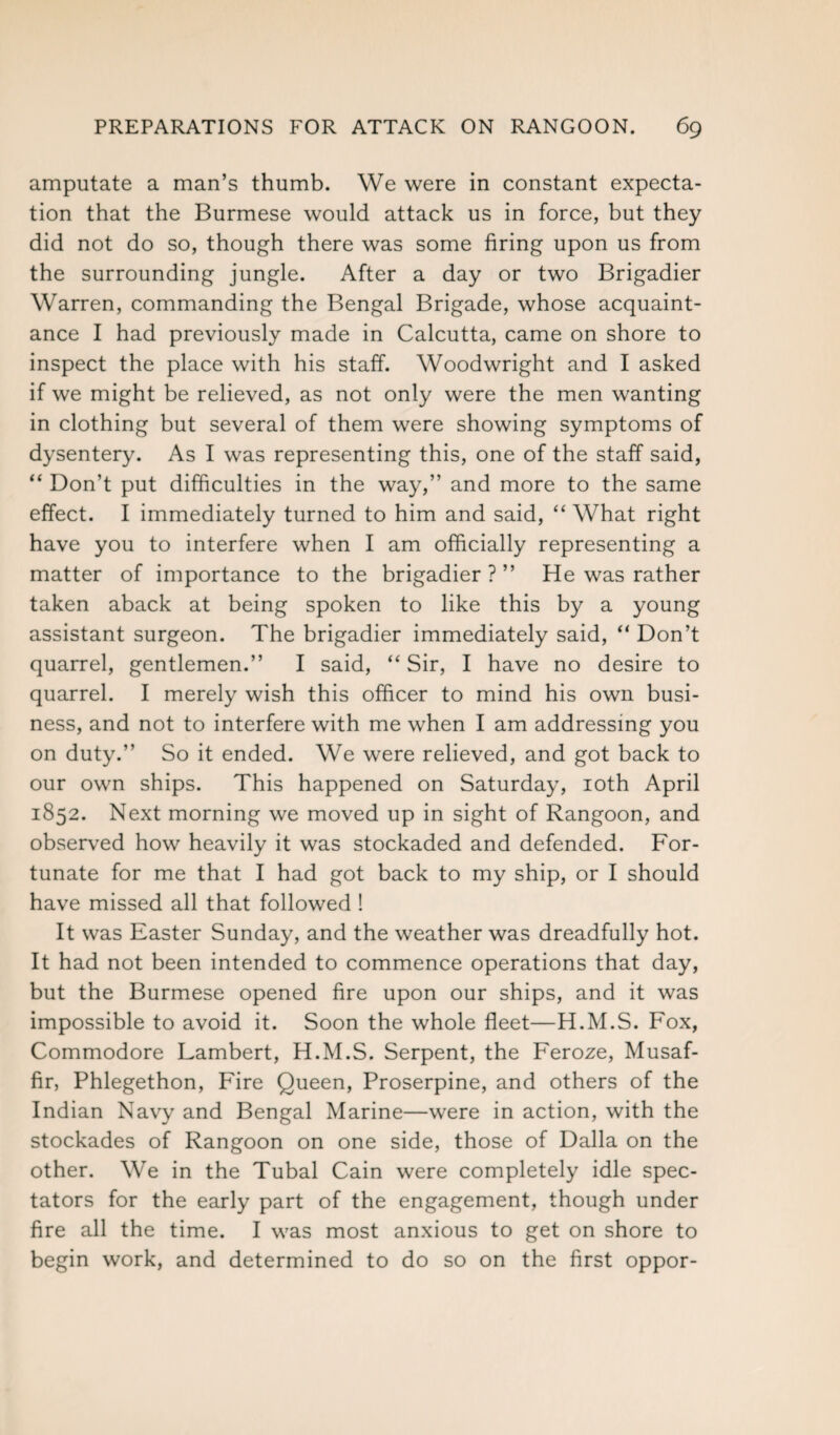 amputate a man’s thumb. We were in constant expecta¬ tion that the Burmese would attack us in force, but they did not do so, though there was some firing upon us from the surrounding jungle. After a day or two Brigadier Warren, commanding the Bengal Brigade, whose acquaint¬ ance I had previously made in Calcutta, came on shore to inspect the place with his staff. Woodwright and I asked if we might be relieved, as not only were the men wanting in clothing but several of them were showing symptoms of dysentery. As I was representing this, one of the staff said, “ Don’t put difficulties in the way,” and more to the same effect. I immediately turned to him and said, “ What right have you to interfere when I am officially representing a matter of importance to the brigadier ? ” He was rather taken aback at being spoken to like this by a young assistant surgeon. The brigadier immediately said, “ Don’t quarrel, gentlemen.” I said, “ Sir, I have no desire to quarrel. I merely wish this officer to mind his own busi¬ ness, and not to interfere with me when I am addressing you on duty.” So it ended. We were relieved, and got back to our own ships. This happened on Saturday, 10th April 1852. Next morning we moved up in sight of Rangoon, and observed how heavily it was stockaded and defended. For¬ tunate for me that I had got back to my ship, or I should have missed all that followed ! It was Easter Sunday, and the weather was dreadfully hot. It had not been intended to commence operations that day, but the Burmese opened fire upon our ships, and it was impossible to avoid it. Soon the whole fleet—H.M.S. Fox, Commodore Lambert, H.M.S. Serpent, the Feroze, Musaf- fir, Phlegethon, Fire Queen, Proserpine, and others of the Indian Navy and Bengal Marine—were in action, with the stockades of Rangoon on one side, those of Dalla on the other. We in the Tubal Cain were completely idle spec¬ tators for the early part of the engagement, though under fire all the time. I was most anxious to get on shore to begin work, and determined to do so on the first oppor-