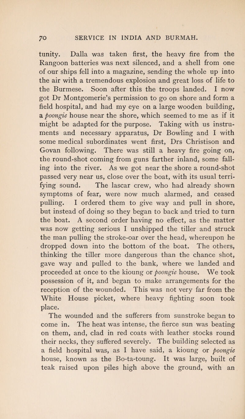 tunity. Dalla was taken first, the heavy fire from the Rangoon batteries was next silenced, and a shell from one of our ships fell into a magazine, sending the whole up into the air with a tremendous explosion and great loss of life to the Burmese. Soon after this the troops landed. I now got Dr Montgomerie’s permission to go on shore and form a field hospital, and had my eye on a large wooden building, a poongie house near the shore, which seemed to me as if it might be adapted for the purpose. Taking with us instru¬ ments and necessary apparatus, Dr Bowling and I with some medical subordinates went first, Drs Christison and Govan following. There was still a heavy fire going on, the round-shot coming from guns farther inland, some fall¬ ing into the river. As we got near the shore a round-shot passed very near us, close over the boat, with its usual terri¬ fying sound. The lascar crew, who had already shown symptoms of fear, were now much alarmed, and ceased pulling. I ordered them to give way and pull in shore, but instead of doing so they began to back and tried to turn the boat. A second order having no effect, as the matter was now getting serious I unshipped the tiller and struck the man pulling the stroke-oar over the head, whereupon he dropped down into the bottom of the boat. The others, thinking the tiller more dangerous than the chance shot, gave way and pulled to the bank, where we landed and proceeded at once to the kioung or poongie house. We took possession of it, and began to make arrangements for the reception of the wounded. This was not very far from the White House picket, where heavy fighting soon took place. The wounded and the sufferers from sunstroke began to come in. The heat was intense, the fierce sun was beating on them, and, clad in red coats with leather stocks round their necks, they suffered severely. The building selected as a field hospital was, as I have said, a kioung or poongie house, known as the Bo-ta-toung. It was large, built of teak raised upon piles high above the ground, with an