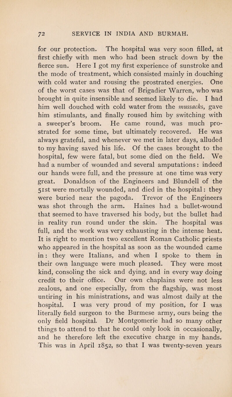 for our protection. The hospital was very soon filled, at first chiefly with men who had been struck down by the fierce sun. Here I got my first experience of sunstroke and the mode of treatment, which consisted mainly in douching with cold water and rousing the prostrated energies. One of the worst cases was that of Brigadier Warren, who was brought in quite insensible and seemed likely to die. I had him well douched with cold water from the mussacks, gave him stimulants, and finally roused him by switching with a sweeper’s broom. He came round, was much pro¬ strated for some time, but ultimately recovered. He was always grateful, and whenever we met in later days, alluded to my having saved his life. Of the cases brought to the hospital, few were fatal, but some died on the field. We had a number of wounded and several amputations: indeed our hands were full, and the pressure at one time was very great. Donaldson of the Engineers and Blundell of the 51st were mortally wounded, and died in the hospital: they were buried near the pagoda. Trevor of the Engineers was shot through the arm. Haines had a bullet-wound that seemed to have traversed his body, but the bullet had in reality run round under the skin. The hospital was full, and the work was very exhausting in the intense heat. It is right to mention two excellent Roman Catholic priests who appeared in the hospital as soon as the wounded came in: they were Italians, and when I spoke to them in their own language were much pleased. They were most kind, consoling the sick and dying, and in every way doing credit to their office. Our own chaplains were not less zealous, and one especially, from the flagship, was most untiring in his ministrations, and was almost daily at the hospital. I was very proud of my position, for I was literally field surgeon to the Burmese army, ours being the only field hospital. Dr Montgomerie had so many other things to attend to that he could only look in occasionally, and he therefore left the executive charge in my hands. This was in April 1852, so that I was twenty-seven years