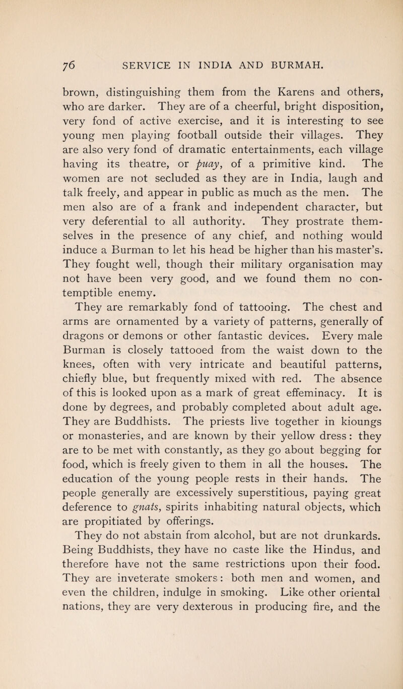 brown, distinguishing them from the Karens and others, who are darker. They are of a cheerful, bright disposition, very fond of active exercise, and it is interesting to see young men playing football outside their villages. They are also very fond of dramatic entertainments, each village having its theatre, or puay, of a primitive kind. The women are not secluded as they are in India, laugh and talk freely, and appear in public as much as the men. The men also are of a frank and independent character, but very deferential to all authority. They prostrate them¬ selves in the presence of any chief, and nothing would induce a Burman to let his head be higher than his master’s. They fought well, though their military organisation may not have been very good, and we found them no con¬ temptible enemy. They are remarkably fond of tattooing. The chest and arms are ornamented by a variety of patterns, generally of dragons or demons or other fantastic devices. Every male Burman is closely tattooed from the waist down to the knees, often with very intricate and beautiful patterns, chiefly blue, but frequently mixed with red. The absence of this is looked upon as a mark of great effeminacy. It is done by degrees, and probably completed about adult age. They are Buddhists. The priests live together in kioungs or monasteries, and are known by their yellow dress: they are to be met with constantly, as they go about begging for food, which is freely given to them in all the houses. The education of the young people rests in their hands. The people generally are excessively superstitious, paying great deference to gnats, spirits inhabiting natural objects, which are propitiated by offerings. They do not abstain from alcohol, but are not drunkards. Being Buddhists, they have no caste like the Hindus, and therefore have not the same restrictions upon their food. They are inveterate smokers: both men and women, and even the children, indulge in smoking. Like other oriental nations, they are very dexterous in producing fire, and the